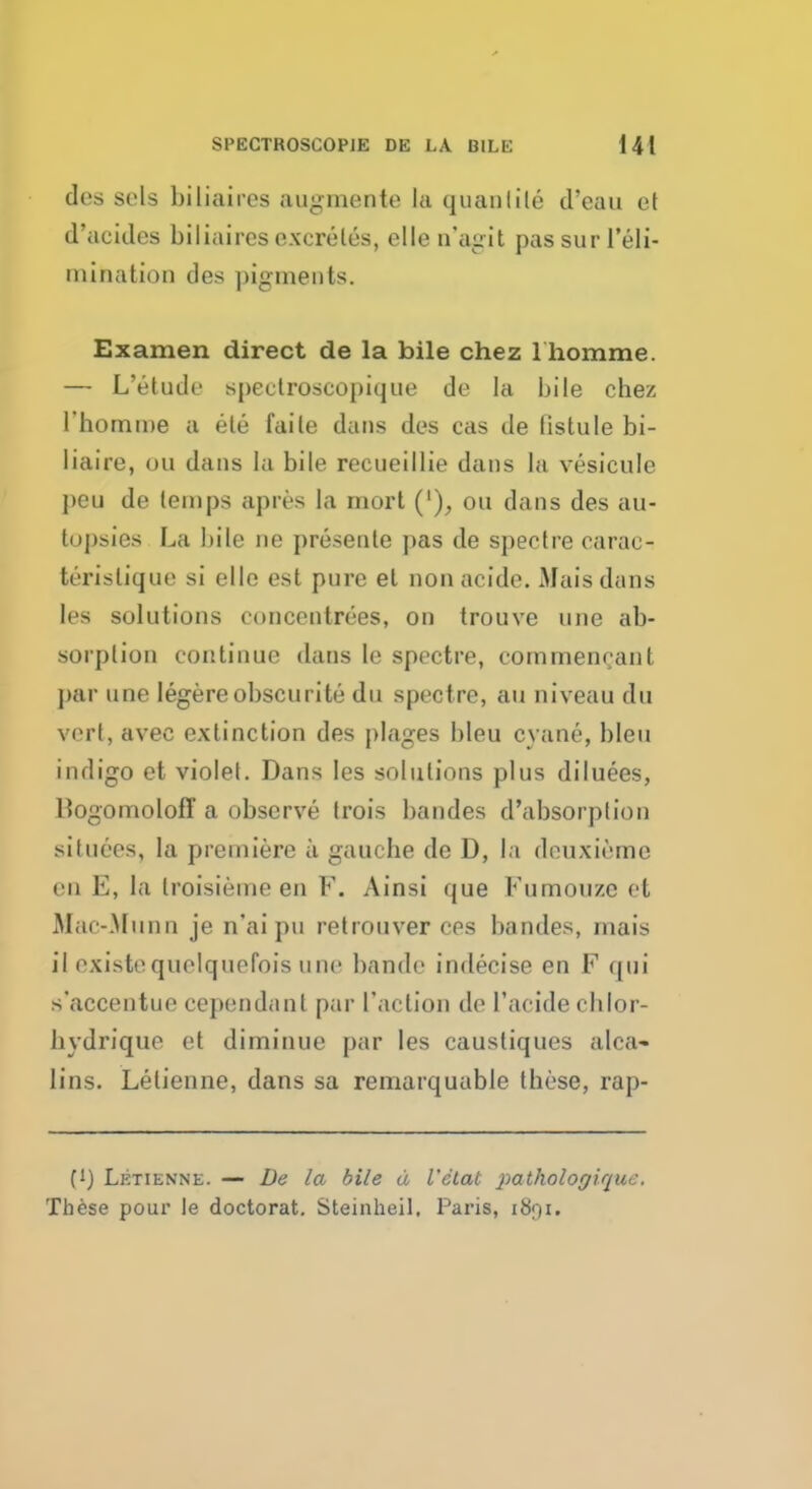 des sols biliaircs augmente la quanlile d'eau et d'acidcs biliaircs excretes, ellen'agit pas surl'eli- inination des pigments. Examen direct de la bile chez l'homme. — L'etude spectroscopique de la bile chez l'homme a ete faite dans des cas de listule bi- liaire, ou dans La bile recueillie dans la vesicule peu de temps apres la mort ('), ou dans des au- topsies La bile ne presente pas de spectre carae- teristique si elle est pure el nonacide. Mais dans les solutions eoncentrees, on trouve une ab- sorption continue dans lc spectre, cornmenrant par une legere obscurite du spectre, an niveau du vert, avec extinction des plages bleu cyane, bleu indigo et violet. Dans les solutions plus diluees, HogomolofT a observe trois bandes d'absorption si luces, la premiere a gauche de D, la dcuxieme en E, la troisieme en V. Ainsi que Fumouze et Mac-Munn je n'aipu retrouver ces bandes, mais il existequelquefois une bandr imlecise en F qui s'accentue cependant par Taction de 1'aeide chlor- hvdrique et diminue par les caustiques alca- lins. Lelienne, dans sa remarquablc these, rap- (1) Letienne. — De la bile d Vctat pathologique. These pour le doctorat. Steinheil. Paris, 1891.