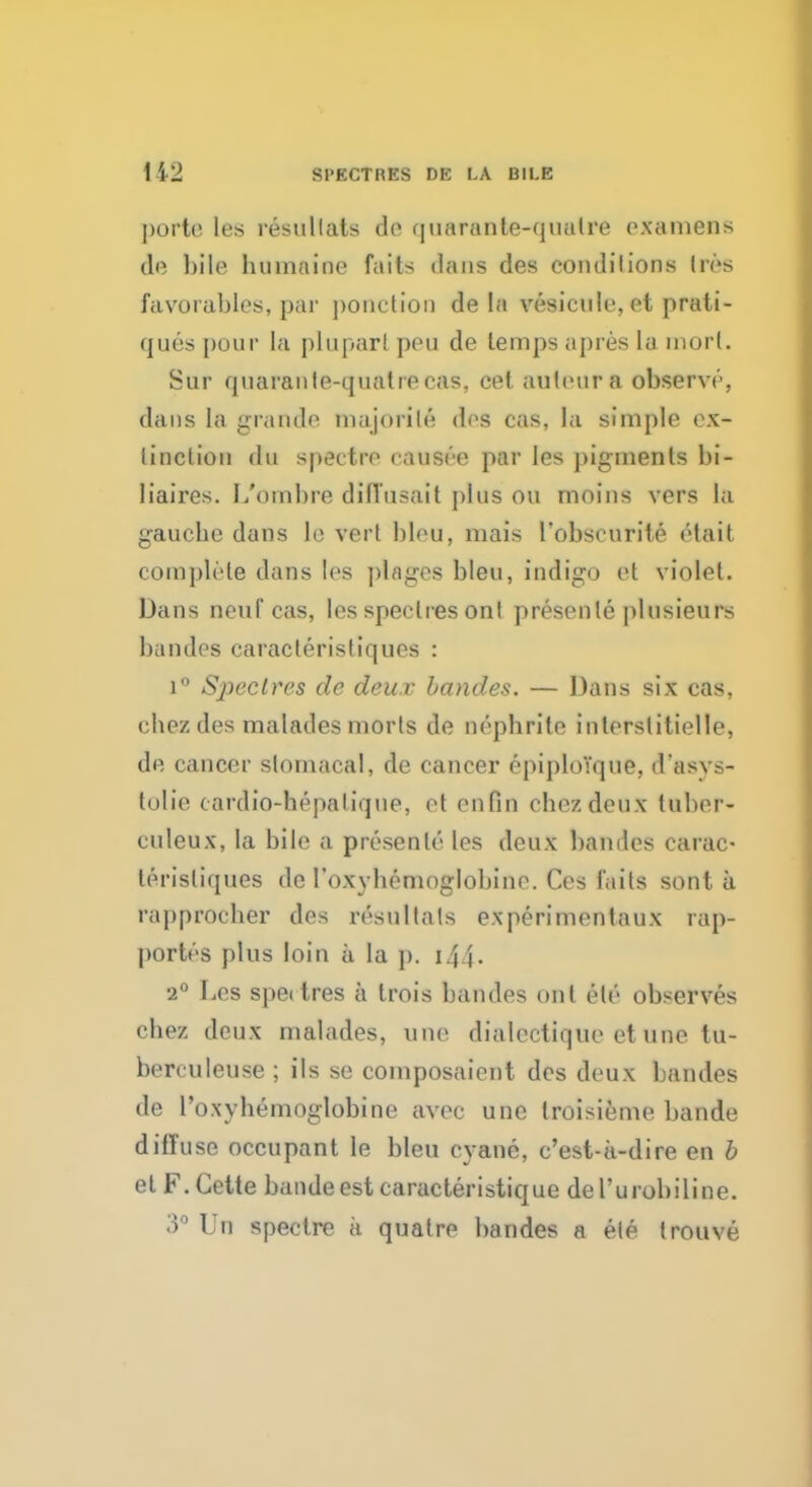 porta les resullals do quarante-qualre examens de bile buinaino fails dans des conditions Ires favorables, par ponction de la vesicule, et prati- ques pour la plupar! peu de temps apres la mort. Sur quarante-quatrecas, celauteura observe, dans La grande niajorile des cas, la simj)le ex- linction du spectre eausee par les pigments bi- liaires. L'oinbre diffusait plus ou moins vers la gauche dans le vert bleu, mais robscurite etait complete dans les places bleu, indigo et violet. Dans neuf'cas, les spec lies Onl presenle plusieurs baudes caracleristiques : i° Spectres de deux baudes. — Dans six cas, chezdes maladesmorts de nephrite interstitielle, de cancer slomacal, de cancer epiploYque, d'asys- tolie cardio-hepalique, et en fin cbezdeux tuber- culeux, la bile a presenle les deux baudes carac- lerisliques de roxyhemoglobine. Ces fails sont a rapprocher des resultals experimentaux rap- portes plus loin a la j). 144- •2° Les spettres a trois baudes onl ele observes cbez deux malades, une dialectique et une tu- berculeuse ; ils se composaient des deux baudes de l'oxyhemoglobine avec une troisieme bande diffuse occupant le bleu cyane, c'est-a-dire en b el F.Cette bande est caracteristique de l'urobiline. 3° Un spectre a quatre bandes a ele trouve