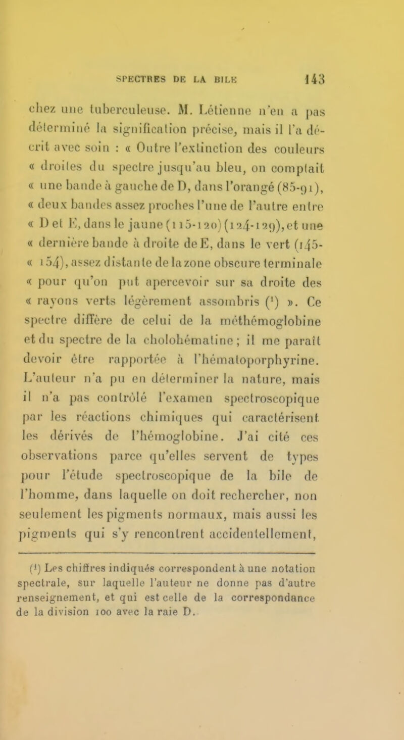 chez une tuberculeuse. M. Letienne n'en a pas determine la signification precise, inais il [*%, dr- erit avec soin : « Outre I'exlinction des couleurs « droiles du spectre jusqu'au bleu, on complail « one bande ;i gauche de D, dans l'orange (85-oi), « deux baiuli s assez proches Tune de Paulre enlre « Del M,dans lc jaune(1 9.0)(i24-i2()),et une « derniere bande k droite deE, dans lc vert (f45* « 154), assez distanle de la zone obscure terminale << pour qu'on put apercevoir sur sa droite des « my OB a verts legerement assoinbris (') ». Ce spectre diflere de celui de la methcmoglobirie etdu spectre de la cholobematine ; il me parait devoir etre rapport r-e a I'lieinatoporpbyrine. L'auleur n'a pu en determiner la nature, mais il n'a pas conlrole I'examen spectroscopique par les reactions chimiques qui caracterisent les derives de Fhemoglobine. J'ai cite ces observations parcc qu'elles servent de tvpes pour I'etude spectroscopique de la bile de l'homme, dans laquelle on doit rechercher, non seulement les pigments normaux, mais aussi les pigments qui s'y renconlrent accidentellcment, (') Les chifires indiqu<*s correspondent a une notation spectrale, sur laquelle l'auteur ne donne pas d'autre renseignement, et qui est celle de la correspondnnce de la division 100 avec la raie D.