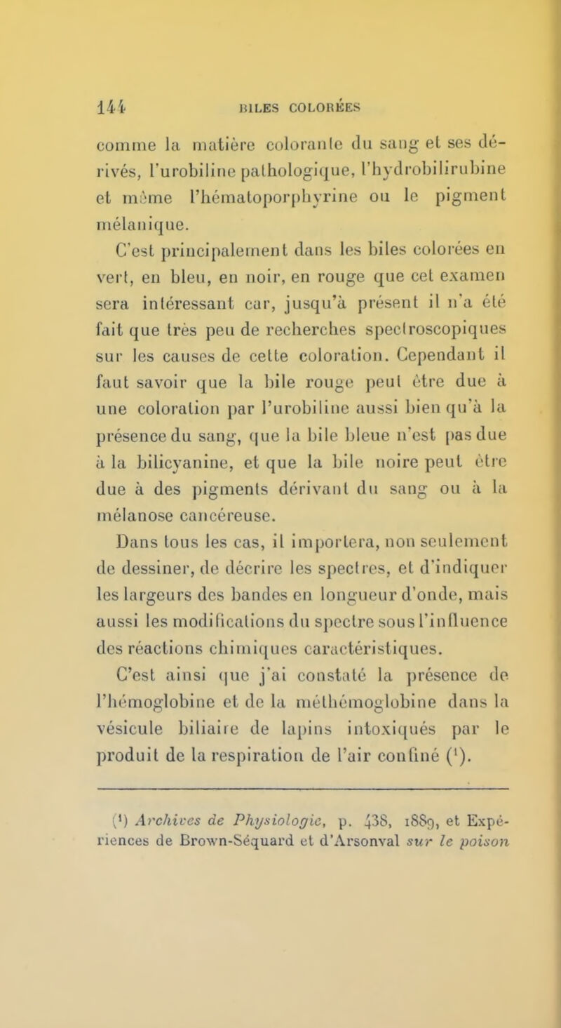 14i MILES COLOBEES comme la matiere coloranle du sang et ses de- rives, l'urobiline pathologique, I'hydrobilirubine et mime I'hematoporpbyrine ou le pigment melanique. C'est principalement dans les biles colorees en vert, en bleu, en noir, en rouge que cet examen sera inleressant car, jusqu'a present il n'a ete fail que Ires peu de rechercbes speclroscopiques sur les causes de cette coloration. Cependant il faut savoir que la bile rou^r peul <''tre due a une coloration par l'urobiline aussi bien qu'a la presence du sang, que la bile bleue n'est pas due a La bilicyanine, et que la bile noire pent etre due a des j)igments derivant du sang ou a La melanose cancereuse. Dans tous les cas, il imporlera, non seulemcnt de dessiner, de decrire les spectres, et d'indiquer les Largeurs des bandes en longueur d'onde, mais aussi les modifications du spectre sous ['influence des reactions chimiques caraeteristiques. C'est ainsi que j'ai constate la presence de l'liemoglobine et de la melbemoglobine dans la vesicule biliaire de lapins intoxiques par le produit de la respiration de 1'air conline ('). (') Archives de Physiologic, p. 43S, 18S9, et Expe- riences de Brcnvn-Sequard ct d'Arsonval sur le poison