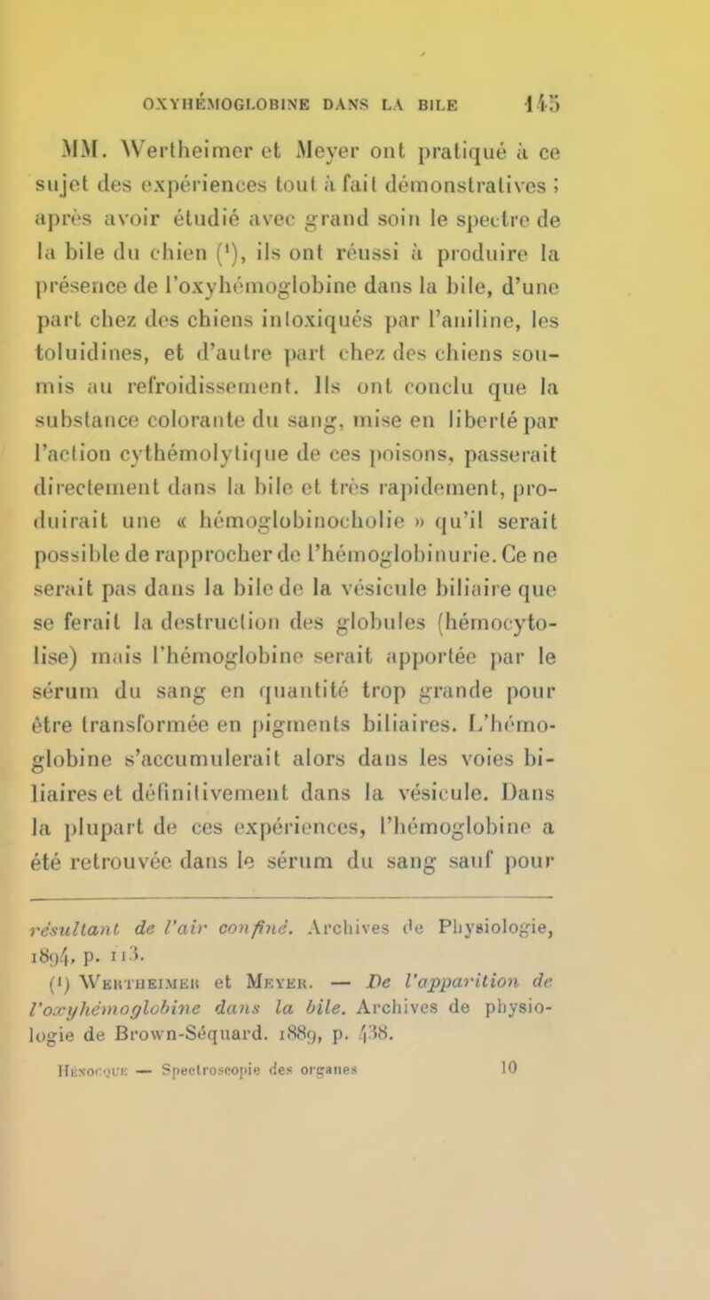 OXYHEMOGLOBIN! DANS LA B1I.E 115 MM. Wertheimer et Meyer ont pratique a ce sujet des experiences tout h fail demonstratives ; apres avoir etudie avec grand soin le spectre de la bile dn chien ('), ils ont reussi a produire la presence de 1'oxyhemoglobine dans la bile, d'une part chez des chiens inloxiques par l'aniline, les toluidines, et d'aulre part chez des chiens sou- mis an rel'roidissement. lis out conclu que la substance colorante du sang, mise en liberie par Paction cythemolytique de ces poisons, passerait directeinent dans la bile et tree raphlement, pro- duirait une « bemoglobinocholie » qu'il serait possible de rapprocher de I'hemoglobinurie. Ce ne serait pas dans la bilede la vesicule biliaire que se ferail la destruclion des globules (hernocyto- lise) mais 1'hemoglobine serait apportee par le serum du sang en quantitc trop grande pour etre transformee en j)igments biliaires. L'hemo- globine s'accumulerait alors dans les voies bi- liaires et definitivement dans la vesicule. Dans la plupart de ces experiences, I'liemoglobinr a ete retrouvec dans le serum du sang sauf pour resultant de Fair confine. Archives c'e Pliysioloide, 1894, p. El3. (i) Weutheimeh et Mkveh. — De Vapparition de 1'oxyhemoglobine dans la bile. Archives de physio- logie de Brown-Sequard. 1889, p.