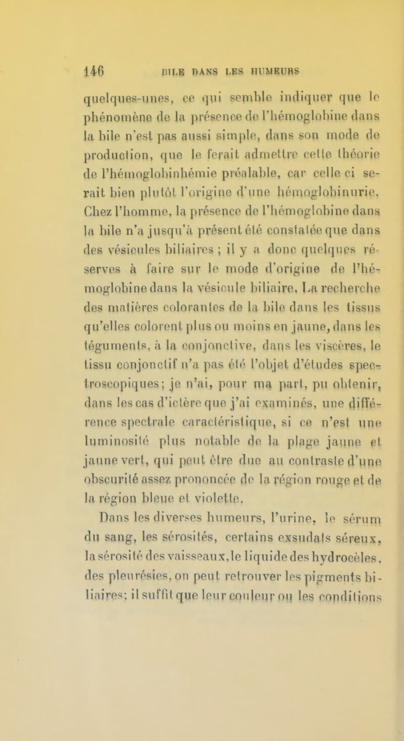 d 40 IIIJ.E HANS I.K.S lll'MEURS quelques-unes, ce qui semble indiquer que le phenomeno de la presence do l'hemoglobiue dans la bile n'est pas aussi simple, daus son mode do production, que le ferait adnietlre cello Iheorie do rhemoglohinhemie prealable, car cello ci se- rait bien plulol. Torigine d une henioglobinurie. Chez l'bomme, la presence de 1 'hemoglobine dans, la bile n'a jusqu'a presentele conslaloeque dans dcs vesicules biliiiires ; il y a done quelques re serves a (aire sur le mode d'origine do l'he- moglobine dans la vesieule biliairo. La recherche des matieres coloranles de la bile dans Ies lissus qu'elles colorent plus on moins en jaune, dans le> teguments, a la conjonclive, daus les vjscores, le lissu conjonclif n'a pas ete I'objet d'etudes speo- iroscopiques; jo n'ai, pour ma pari, pu oblenir, dans lescas d'ielero que j'ai examines, une diffe- rence spectrale caracleristiquo, si ce n'est une luminosite plus notable r]e la plage jatuie pt jauneverf, qui pout elre duo au eonlrasle d une obscurile assez prononcee de la region ronge el de la region bleuo et violetle. Dans les diverses b\imeurs, 1'urine, le serum du sang, les serosites, certains exsudals sereux, laserosite des vaisspaux,Ie liquide des hydroceles, des plenresies, on pent retrouver les pigments bi- liaifes; il snflil que leur couleui' on les conditions