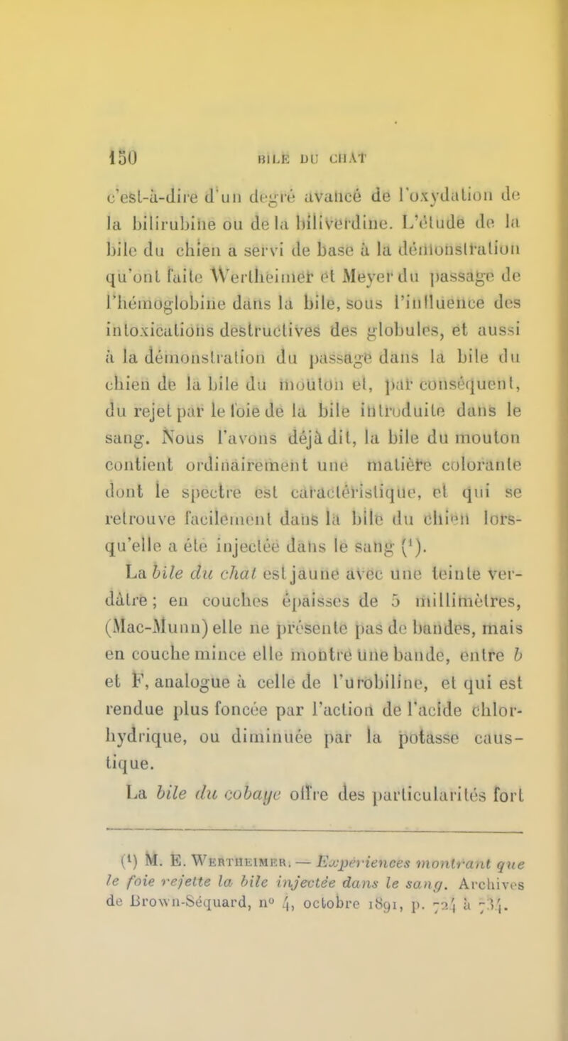 ISO bILe ih; chat c'esl-a-dire d un doLrre. avaiiee do l*u\vd.ilioii de la bilirubiiie ou de la bilivordine. L'otude de la bile du chien a servi de base a la demonstration qu'ont faite AVerlbeimer §t Meyer du passage de I bcinoglobine dans la bile, sous 1'inlluence des intoxications destructives des globules, et aussi a la demonstration du passage dans la bile du cbien de la bile du moiilon et, par consequent, du rejet par le foie de la bile inlruduile dans le sang. Nous l'avons dejadil, la bile du mouton contienl ordinairement une matiefe eoloranle dont ie spectre est caraclerislique, et qui se relrouve lacilemcnl dans la bile du ebi'Mi lors- qu'elle a ele injeelee dans le sang ('). La bile du chat esljaune avec une leinle vci - dalre; en coucbes epaisses de 5 millimetres, (Mac-Munn) elle ne presents pas de bandes, mais en couche mince elle montre une bande, outre b et F, analogue a celle de Turobilinc, et qui est rendue plus foncee par faction de l'aeide clilor- bydrique, ou diminuee par la potasse caus- tique. La bile du cobaye off re des particular]'tes fort (l) M. E. Wertheimf.r. — Experiences monlrant que le foie rejelte la bile injeelee dans le sane/. Archives de lirown-Sequard, n° /h octobre 1891, p. 72\ ;i