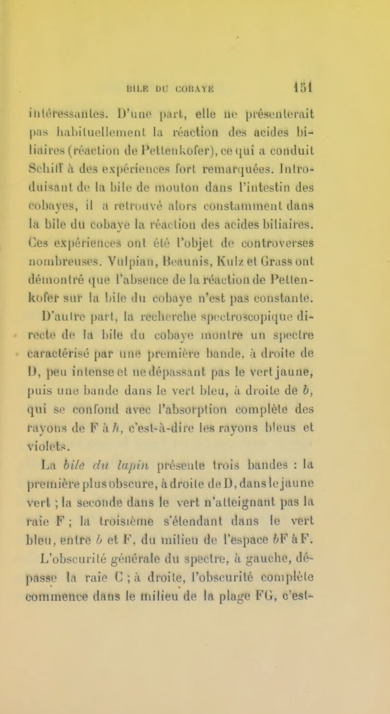 tliLK DU COBAYB idi iiili'it'^-,mles. Dune part, elle He presenleruit pas babiluellemenl la reaction des acides bi- liairos (reaction do IVtlenkofer), ce (jui a conduit SrhilV a dcs experiences fort renuinjuees. Jntro- duisantdu la bile de inonton dans l'intestin des eobavos, il a rolruuvo alors constanunenl duns lu bile du cobave la reaction des acides biliaires. Ges experiences onl eli'1 I'objet dfl controverses noinbreuses. Vnlpian, Mraunis, Kulz et Grass out demonlre que Tabsence de la reaction de Petlen- kofer snr la bile du cobave n'est pus constante. D'aulre pari, la rccbcrcbe sprclroseopiipie di- recle de la bile dn cobave monlre un spcclre characterise par une premiere bande. a droite de I), pen intense et ne depass.mt pas le vertjaune, puis une bande dans le vert bleu, a. droite de b, qui se con fond avec l'absoiption complete des rayons de F a//, c'esl-a-dire les rayons bleus et violets. La bile du lupin presenle trois baudes : la premiere plus obscure, adroile de D, danslejaune vert ; la seconde dans le vert n'atleignant pus la raie F; la troisieme s'etendant dans le vert bleu, enlre b et F, du milieu de l'espaee bV aF. L'obscurile generale du spectre, a gauche, do- passe la raie G ; a droite, l'obscurile complete commence dans le milieu de la plage FG, c'esl-