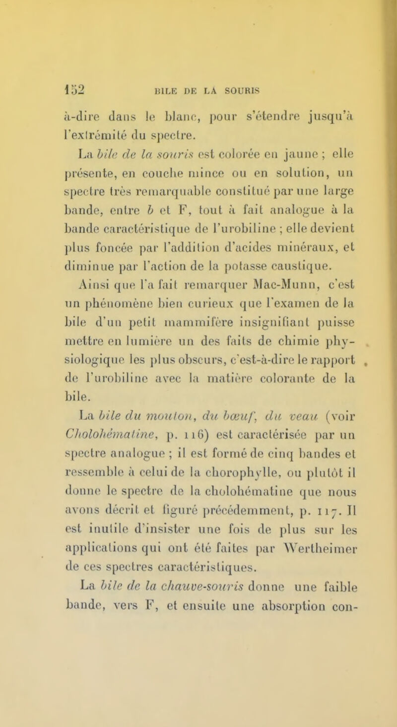 a-dire dans le blanc, ]>our s'etendre jusqu'a l'exlremite du spectre. La bile de la souris est coloree en jauno ; elle presente, en coucne mince on en solution, ud spectre tres remarquable constilue par une large bande, enlre b et F, lout k fail analogue a la bande caracteristique de l'urobiline ; elle devient plus foncee par l'addilion d'acides mineraux, el ditninue par faction de la potasse caustique. Ainsi que l'a fail remarquer Mac-Munn, c'est un phenomene bien curieux que l'examen de la bile d'uo petit inammifere insignifianl puisse mettre en lumiere un des fails de chimie phy- siologique les plus obscurs, c'est-a-dire le rapport de l'urobiline avec la matiere colorante de la bile. La bile du mouton, dub&uf, da veau (voir Cholohemaline, p. 11G) est earaclerisee par un spectre analogue ; il est forme de cinq bandes et ressenable a eeluide la cboropbylle, ou plulot il donne le spectre de la cbolobematine que nous avons decrit et figure precedemmont, p. 117. II est inutile d'insister une fois de plus sur les applications qui out ete failes par Wertbeimer de ces spectres caracteristiques. La bile de la chauve-souris donne une faible bande, vers F, et ensuile une absorption con-