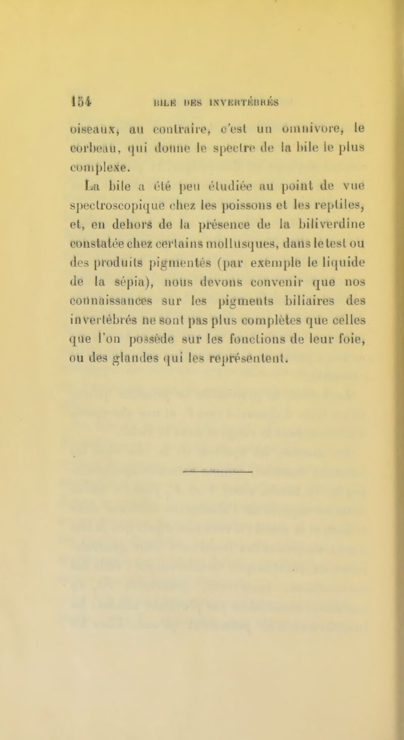oiseaux, an conlraiie, c'cst un uinnivure, le corbp.tu, domic lo spectre de la bile it? plus euniplexe. La bile a ele pen eludiee au point do vue spectroscopique ehez les poissons et les reptiles, et, en dehors de la presence de la biliverdine eunstalee chez eerlains niollusques, dans letest ou des prodnils piginentes (par exemple le liquide de la sepia), nous devons convcnir que nos connnissancps sur les pigments biliaires des in verfebres ne soul pas plus completes que celles que Ton possede sur les fonclions de leur foie, ou des glaiules ipii les rcprespnlent.
