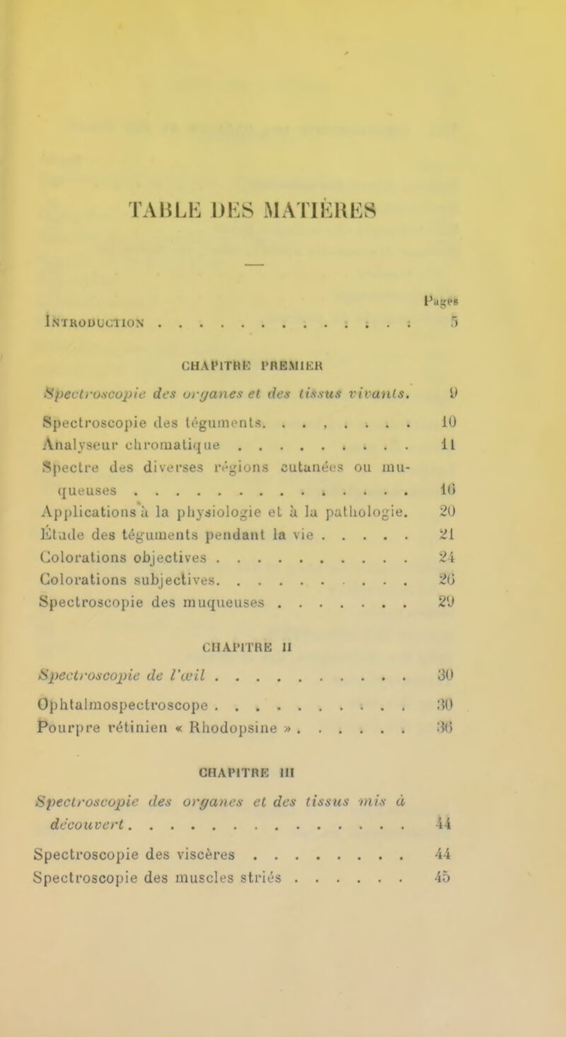 TABLE DES MATIERE8 Introduction i . ; 5 CHAFITHK I'M K M 11 i; Spectroscopic des onjanes et des tissus vivanls. V Spectroscopic lies teguments. ....... 10 Analvvrur <.limiuali'| ue 11 Spectre des diverses regions eutanees ou inu- queuses » . . . . 10 Applications a la pliysiologie et a la pathologic 20 Etude des teguments pendant la vie ^1 Colorations objectives 24 Colorations subjectives 20 Spectroscopic des muqueuses 2'J CHA1MTRE II Spectroscopic de I'wil 30 Ophtalmospectroscope IB Pourpre reHinien « Rliodopsine » m CHAPITRK III Spectroscopic des organcs et des lissus mis d dccouvert 44 Spectroscopic des visceres 44 Spectroscopic des muscles stries 45