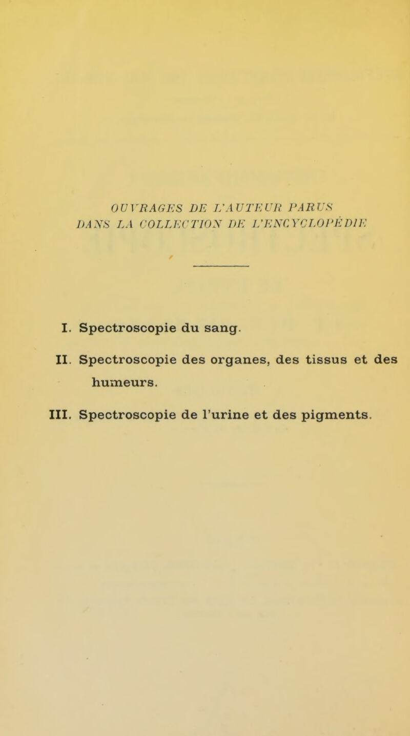 OUVRAGES DE L'AUTEUR PARUS DANii LA COLLECTION DE I/EKCYCLOI'EDIE I. Spectroscopic du sang. II. Spectroscopie des organes, des tissus et des humeurs. III. Spectroscopie de I'urine et des pigments.