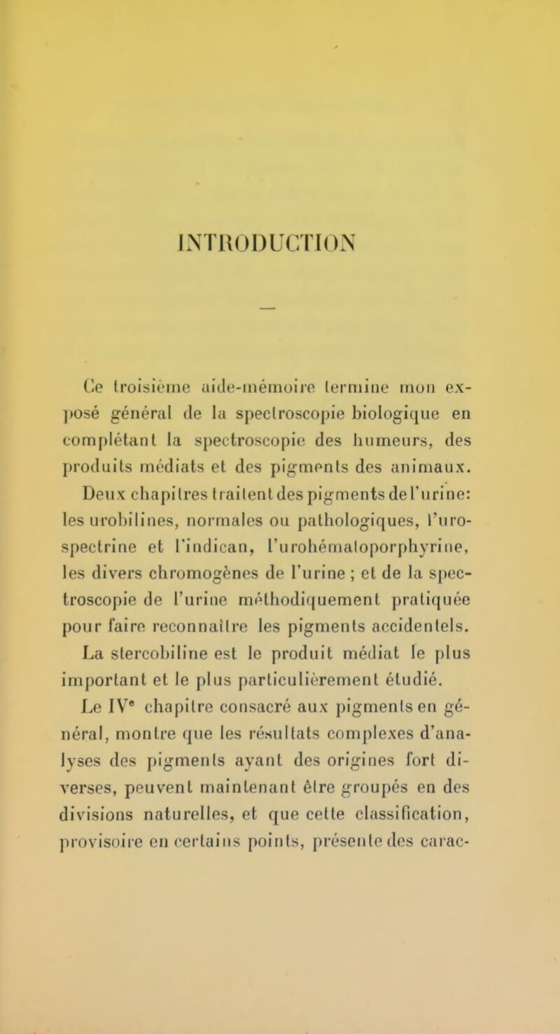 JNTBODUCTION Ce troisieme uide-inemoiie lerniiiic tnon ex- ])Ose general de la speclroscopie biologique en completanl la spectroscopic des humeurs, des produits medials et des pigments des animaux. Deux chapilres trailenldes pigmentsdel'urine: les urohilines, normaies on palhologiques, I'uro- spectrine et I'indican, rurohemaloporphyriiie, les divers chromogfenes de I'urine ; ct de la spcc- troscopie de I'urine melhodiquement praliquee pour fairn reconnailre les pigments accidentels. La stercobiline est le produit medial le plus important et le plus particulierement eludie. Le IV' chapitre consacre aux pigments en ge- neral, montre que les resultats complexes d'ana- Jyses des pigments ayant des origines fort di- verses, peuvent mainlenant 6lre groupes en des divisions naturelles, et que cette classification, provisoire en certains points, presentedcs carac-