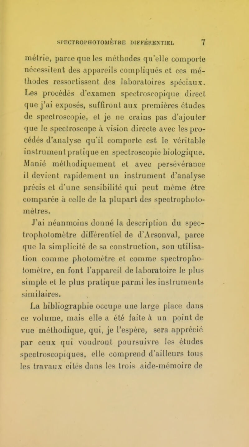 metric, parceque les melhodes qu'elle coniporte necessitent des appareils conipliques et ces nie- thodes ressortissent des laboratoires speciaux. Les precedes d'examen spectroscopique direct que j'ai exposes, suffiront aux premieres etudes de spectroscopie, et je ne crains pas d'ajouler que le spectroscope ii vision directe avec les pro- cedes d'analyse qu'il comporte est le veritable instrument pratique en spectroscopie biologique. Manie melhodiqnoment et avec perseverance il (levirnt rapidement un instrument d'analyse precis et d'une sensibilite qui peut meme etre comparee a celle de la plupart des spectrophoto- metres. J'ai neanmoins donne la description du spec- tropholometre dilTerontiel de d'Arsonval, parce que la siniplicite de sa construction, son utilisa- tion comme photometre et comme spectropho- toinelre, en font ra|)parcil de laboratoire le plus simple et le plus pratique parmi les instruments sinulaires. La bibliograpbie occupe une large place dans ce volume, mais elle a ete faite a un point de vue methodique, qui, je resi)ere, sera apprecie par ceux qui voudrout poursuivre les etudes spectroscopiques, elle comprend d'ailleurs tous les travaux cites dans les trois aide-memoire de