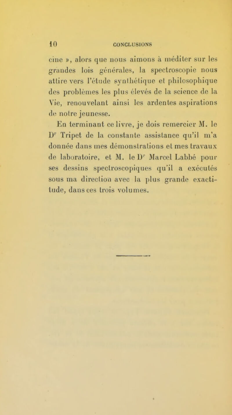 cine », alors que nous aimons a niediler sur les gnindes lois generales, la spectroscopic nous atlire vers I'ettide synlhelique et philosophique des problenies les plus eleves de la science de la Vie, renouvelant ainsi les ardentes aspirations de noire jeunesse. En terminant ce livre, je dois remercier M. le D Tripet de ia constaiite assistance qu'il m'a donnee dans ines demonstrations et mes travaux de laboratoire, et M. le D' Marcel Labbe pour ses dessins speclroscopiques qu'il a executes sous ma direction avec la plus grande exacti- tude, dansces trois volumes.
