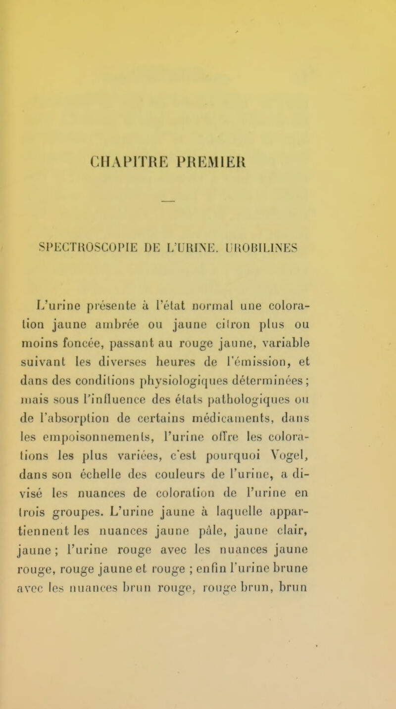 CHAPITRE PREMIER SPEGTKOSCOPIE 1)E LXRINE. IJUOBILINES L'urine presente ii I'etat nonnal une colora- tion jaune ambree ou jaune cilron plus ou nioins foncee, passant au rouge jaune, variable suivant les diverses heures de remission, et dans des conditions pbysiologiques determinees; luais sous I'influence des elats pathologiques ou de I'absorplion de certains medicaments, dans les empoisonnemenls, l'urine olTre les colora- tions les plus varices, c'est pourquoi Vogel, dans son echelle des couleurs de l'urine, a di- vise les nuances de coloration de l'urine en Irois groupes. L'urine jaune a laquelle appar- tiennent les nuances jaune pule, jaune clair, jaune; l'urine rouge avec les nuances jaune rouge, rouge jaune et rouge ; enfin l'urine brune avoc les nuances brun rouge, rouge brun, brun