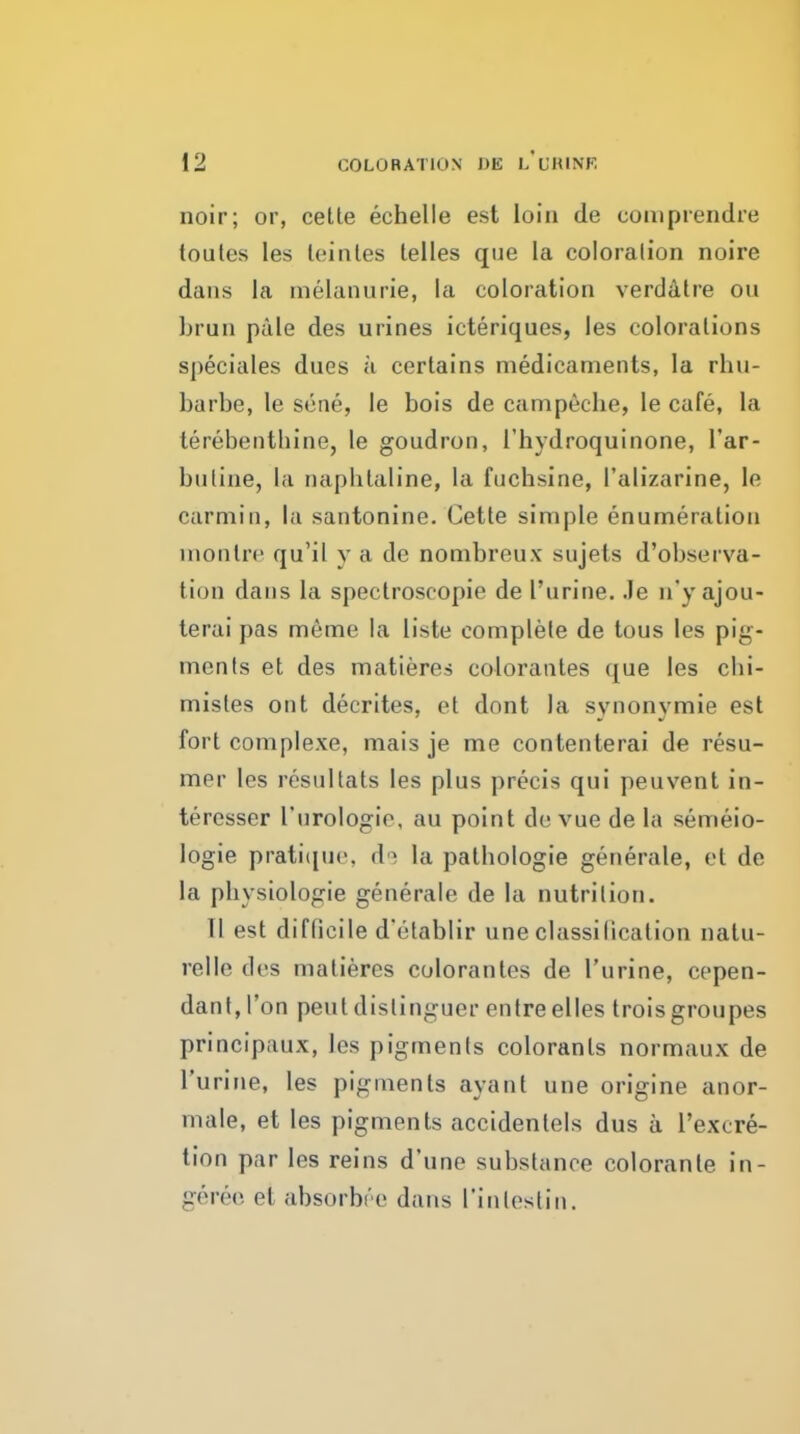 noir; or, celte echelle est loin tie comprendre toules les leinles telles que la coloralion noire dans la melanurie, la coloration verddlre ou brun pale des urines icteriques, les colorations speciales dues a certains medicaments, la rhu- barbe, le scne, le bois de campeclie, le cafe, la terebenthine, le goudron, I'hydroquinone, I'ar- butine, la naphlaline, la fuchsine, I'alizarine, le carmin, la santonine. Cette simple enumeration monlre qu'il y a de nombreux sujets d'observa- tion dans la spectroscopie de I'urine. .le u'y ajou- terai pas meme la liste complete de tous les pig- ments et des matieres colorantes que les cbi- mistes ont decrites, et dont la synonymie est fort complexe, mais je me contenterai de resu- mer les resultats les plus precis qui peuvent in- teresser I'urologie, au point de vue de la semeio- logie prati(iuc. d'^ la patbologie generale, el de la pbysiologie generale de la nutrition. 11 est difficile d'etablir une classification nalu- relle des matieres colorantes de I'urine, cepen- dant, I'on pent dislinguer entre elles trois groupes principaux, les pigments colorants normaux de I'uririe, les pigments ayant une origine anor- male, et les pigments accidentels dus a I'excre- tion par les reins d'une substance coloranle in- gereo et absorbc'e dans rintoslin.