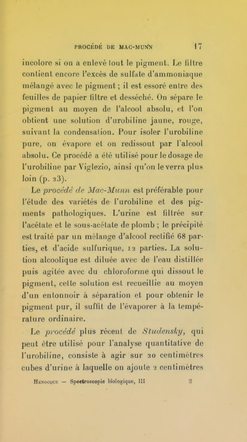 incolorc si on a enleve lout le pigment. Le iiltre contient encore I'exces de sulfdle d'ammoniaque melange avec le pigment; il est essore enlre des feuilles de papier (litre et desseche. On separe le pigment au moyen de I'alcool absolu, et I'on obtient une solution d'urobiline jaune, rouge, suivant la condensation. Pour isoler I'urobiline pure, on evapore et on redissout par I'alcool absolu. Ce procede a ete utilise pour le dosage de I'urobiline par Viglezio, ainsi (ju'on leverra plus loin (p. 23). Le procede de Mac-Mitnn est preferable pour I'etude des varietes de I'urobiline et des pig- ments pathologiques. L'urine est filtree sur I'acetate et le sous-acetate de plomb ; le precipite est Iraile par un melange d'alcool recti fie 68 par- ties, et d'acide sulfurique, 12 parlies. La solu- tion alcoolique est diluee avec de I'eau distillee puis agitee avec du chloruforme qui dissout le pigment, celle solution est recueillie au moyen d'un entonnoir a separation et pour oblenir le pigment pur, il suffit de I'evaporer a la tempe- rature ordinaire. Le procede plus recent de Studoisky, qui peut etre utilise pour I'analyse quantitative de I'urobiline, consiste a agir sur 20 centimetres cubes d'urine a laquelle on ajoute 2 centimetres HHKOCQur: — Speetroscopie biologique, IJI 2