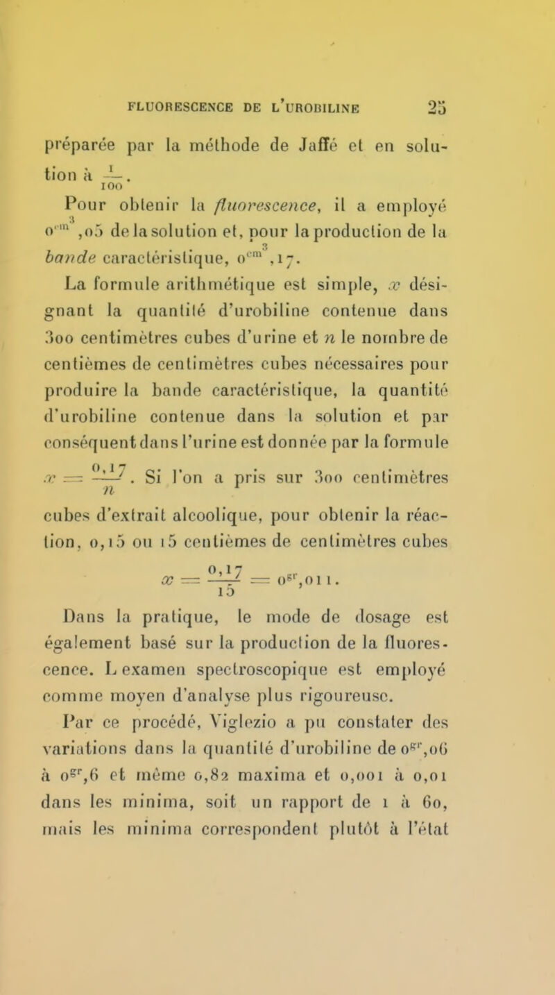 FLUORESCENCE DE l'uROBILINE preparee par la melhode de Jaffo et en solu- tion a lOO Pour oblenir la fluorescence, il a employe o  ,o') de la solution et, pour la production de la baride caracterislique, o'^ ,17. La formule arithnietique est simple, re desi- gnant la quanlile d'urobiline contenue dans ;>oo centimetres cubes d'urine et n le noinbrede centiemes de centimetres cubes necessaires pour produire la bande caracterislique, la quantito d'urobiline contenue dans la solution et par consequent dans I'urine est don nee par la formule .r — ?Iil7^ Si Ton a pris sur 3oo centimetres n ^ cubes d'extrait alcoolique, pour oblenir la reac- tion. 0,15 ou 15 centiemes de centimetres cubes 0»17 oc — —— o^'.oi 1. 10 Dans la pratique, le mode de dosage est egalement base sur la production de la fluores- cence. L exameu speclroscopique est em[)loye comme moyen d'analyse plus rigoureusc. Par ce precede, Viglezio a pu constaler dos variations dans la quantile d'urobiline deo*'''',()G a o^^B et meme 0,82 maxima et 0,001 a 0,01 dans les minima, soit un rapport de 1 a 60, mais les minima correspondent plutot a I'elat