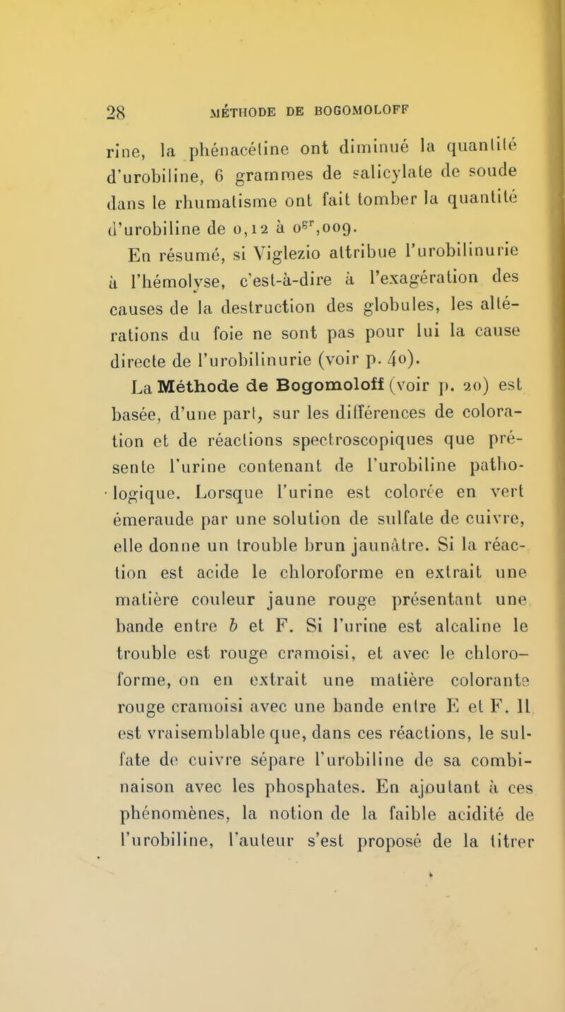 rine, la phenaeeline ont diminue la quanlile d'urobiline, 6 grammes de salicylate de sonde dans le rhumatisme ont fait tomber la quantile d'urobiline de 0,12 a oe'',oo9. En resume, si Viglezio altribue I'urobilinurie ii I'hemolyse, cest-a-dire ii I'exageralion des causes de la destruction des globules, les alte- rations du foie ne sont pas pour lui la cause directe de I'urobilinurie (voir p. 4o)- La Methode de Bogomoloff (voir j). 20) est basee, d'une part, sur les dilferences de colora- tion et de reactions spectroscopiques que pre- sente I'urine contenant de I'urobiline patbo- ■ logique. Lorsque I'urine est colorce en vert emeraude par une solution de sulfate de cuivre, elle donne un trouble brun jaunatre. Si la reac- tion est acide le cbloroforme en extrait une matiere couleur jaune rouge presentant une bande entre b et F. Si I'urine est alcaline le trouble est rouge cramoisi, et avec le cbloro- forme, on en extrait une matiere colorants rouge cramoisi avec une bande entre E et F. 11 est vraiseniblable que, dans ces reactions, le sul- fate de cuivre separe I'urobiline de sa combi- ne ison avec les pbospbates. En ajoutant ii ces phenomenes, la notion de la faible acidite de I'urobiline, I'auleur s'est propose de la titrer