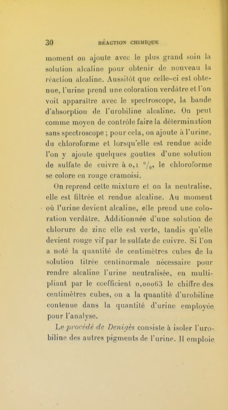 moment on ujoule avcc le plus grand soiti la solution ulcaline pour oblenir de nouveau la reaction alcaline. Aussilot que celle-ci est obto- nue, I'urine prend une coloration verdatre et Ton voit apparaitre avec le spectroscope, la bande d'absorption de I'urobiline alcaline. On pent comme moyen de contrule faire la determination sans spcctioscope; pour cela, on ajoute a I'urine, du chloroforme et lorsqu'elle est rendue acide Ton y ajoute quelques goutles d'une solution de suU'ale de cuivre a 0,1 /q, le chloroforme se colore en rouge cramoisi. On reprend cette mixture el on la neutralise, elle est filtree et rendue alcaline. Au moment oil I'urine devient alcaline, elle prend une colo- ration verdalre. Additionnee d'une solution de chlorure de zinc elle est verte, tandis qu'elle devient rouge vif par le sulfate de cuivre. Si Ton a note la qnanlite de centimetres cubes de la solution tilree ceniinormale necessaire pour rendre alcaline I'urine neutralisee, en multi- pliant par Ic coefficient o,ooo63 Ic cbilTre des centimetres cubes, on a la quantite d'urobiline conlenue dans la qunnlite d'urine employee pour I'analyse. Le procede de Deniges consisle a isoler Turo- biline des autres pigments de I'urine. II emploie