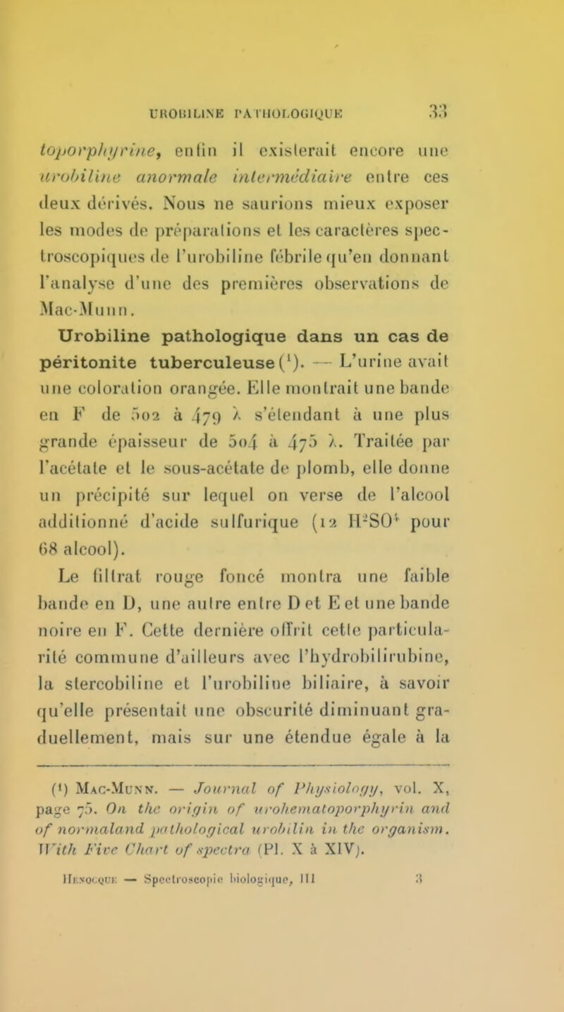 UROBILI.N'E PA 1110r,0Gl(JUK toporphi/ri/ief enlin il cxislerait encore une uro/nline anormale inlermediaire enlre ces deux derives. Nous ne saurions mieux exposer les modes de preparalions el les caracleres spec- troscopiques de i'urobiline febrile qu'eu dormant I'analyse d'une des premieres observations de Mac-MuMii. Urobiline pathologique dans un cas de peritonite tuberculeuse('). L'urine avait une coloration orangee. Elle monlrait une bande en F de 002 a 479 s'etendant a une plus grande epaisseur de 5o4 a ^yo X. Trailee par racetale et le sous-acetate de plomb, elle donne un precipite sur lequel on verse de I'alcool addilionne d'acide siilfurique {19. H-SO' pour 68 alcool). Le lillrat rouge fonce montra une faible bande en D, une auire enlre D et E et une bande noire eu F. Gette derniere olTrit cetle particula- rite commune d'ailleurs avec Tbydrobilirubine, la slercobiline et I'urobiline biliaire, a savoir qu'elle presentail une obscurite diminuant gra- duellement, mais sur une etendue egale a la (*) Mac-Munn. — Journal o/* Pluj-siolnr/y, vol. X, page 7). On the nrir/in of urohematoporphyrin and of normaland pnt/tolor/ical urobilin i)i the organism. With Five Chart of .spectra (PI. X a XIVj, IIkno'.qui: — Spcclioscojiii^ liioiogiijuo, 111 '.\