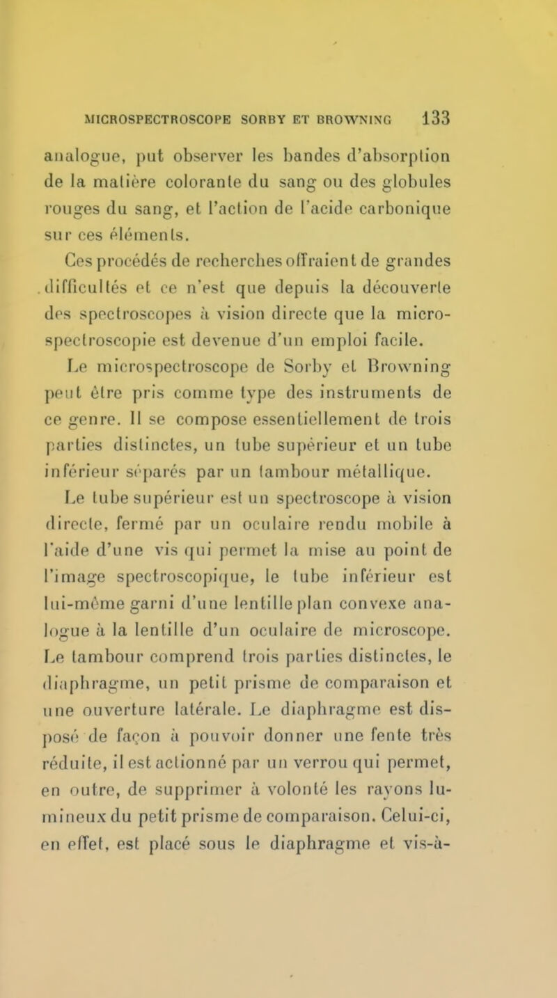 analogue, put observer les bandes d'absorplion de la maliore coloranle du sang ou des globules rouges du sang, et Taction de I'acide carbonique SUP ces elements. Ces precedes de recherchesolTraient de grandes . ilifficuHes ot ce n'est que depuis la decouverle des spectroscopes k vision directe que la micro- spectroscopie est devenue d'un emploi facile. Le microspectroscope de Sorby et Browning pent etre pris cornme type des instruments de ce genre. 11 se compose essentiellement de trois parties distinctes, un lube superieur et un tube inferieur st''])ares par un (ambour metallique. Le tube superieur est un spectroscope a vision directe, fernie par un oculaire rendu mobile a I'aide d'une vis qui permet la mise au point de I'image spectroscopique, le lube inferieur est lui-meme garni d'une lentilleplan convexe ana- logue a la lentille d'un oculaire de microscope. Le tambour comprend trois parlies distincles, le diaphragme, un petit prisme de comparaison et une ouverturo laterale. Le diaphragme est dis- pose de faron a pouvoir donner une fente tres reduile, il est actionne par un verrou qui permet, en outre, de supprimer a volonle les rayons lu- inineux du petit prisme de comparaison. Celui-ci, en pfTet. est place sous le diaphragme et vis-a-