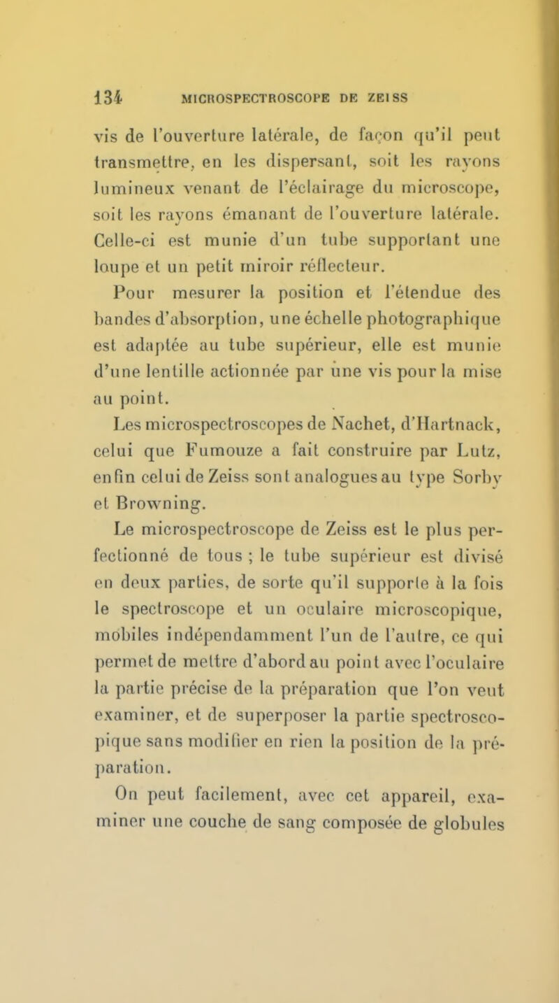 vis de I'ouverture laterale, de facon qu'il pent transmettre, en les dispersanL, soit les rayons lumineux venant de I'eclairage dn microscope, soit les rayons emanant de I'ouverture laterale. Celle-ci est munie d'un tube supporlant une loupe et un petit rniroir reflecteur. Pour mesurer la position et I'etendue des bandes d'absorplion, une ecbelle photograpbique est adaptee au tube superieur, elle est munit; d'nne lentille actionnee par une vis pour la mise au point. Les microspectroscopes de Nachet, d'Hartnack, celui que Fumouze a fail construire par Lutz, enfin celui de Zeiss sont analoguesau type Sorbv el Browning. Le microspectroscope de Zeiss est le plus per- feclionne de tons ; le tube superieur est divise on deux parties, de sorte qu'il supporle a la fois le spectroscope et uu oculaire microscopique, mobiles independamment I'un de I'autre, ce qui permetde raeltre d'abordau point avec I'oculaire la partie precise de la preparation que I'on veut examiner, et de superposer la partie spectrosco- pique sans modifier en rien la position de la pre- paration. On pent facilement, avec cet appareil, exa- miner une couche de sang composee de globules