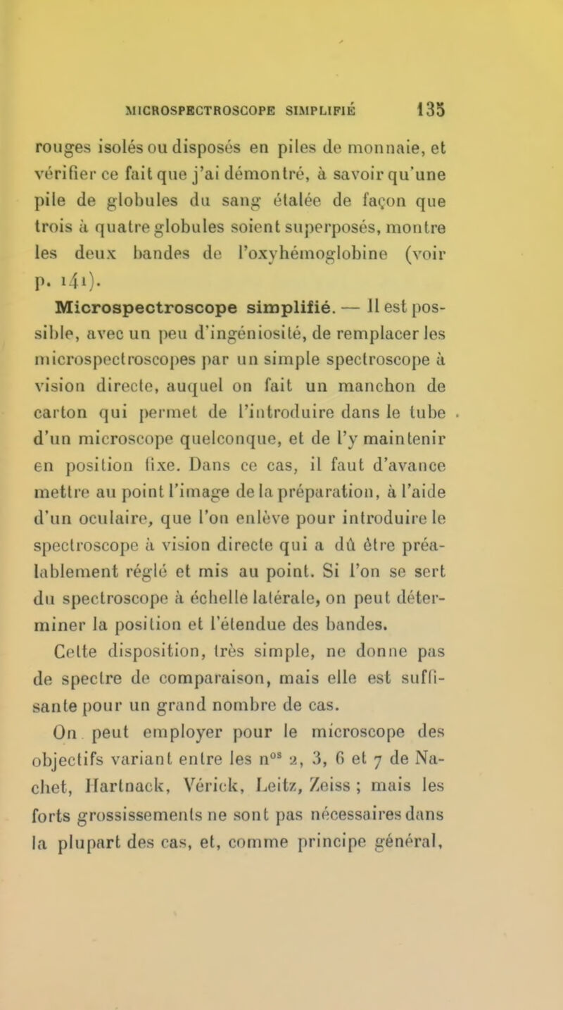 rouges isoles ou disposes en piles de nionnaie, et verifier ce fait que j'ai demon Ire, a savoir qu'une pile de globules du sang etalee de fagon que trois a quatre globules soient superposes, montre les deux bandes de roxyhenioglobine (voir p. i4i). Microspectroscope simplifie. — 11 est pos- sible, avec un peu d'ingeniosile, de rem placer les nucrospeclroscopes par un simple spectroscope a vision direcle, auquel on fait un manchon de carton qui permet de I'introduire dans le tube d'un microscope quelconque, et de I'y maintenir en position lixe. Dans ce cas, il faut d'avance mettre au point I'image de la preparation, a I'aide d'un oculairo, que Ton enleve pour introduire le spectroscope a vision directe qui a dCl 6tre prea- lablement regie et mis au point. Si I'on se sert du spectroscope a ecbelle lalerale, on pent deter- miner la position et I etendue des bandes. Celte disposition, tres simple, ne donne pas de spectre de comparaison, mais elle est sufd- sante pour un grand nombre de cas. On peut employer pour le microscope des objectifs variant entre les n°* 3, G et 7 de Na- cbet, Ifartnack, Verick, Leitz, Zeiss ; mais les forts grossissemenls ne sont pas necessaires dans la plupart des cas, et, comme principe general.