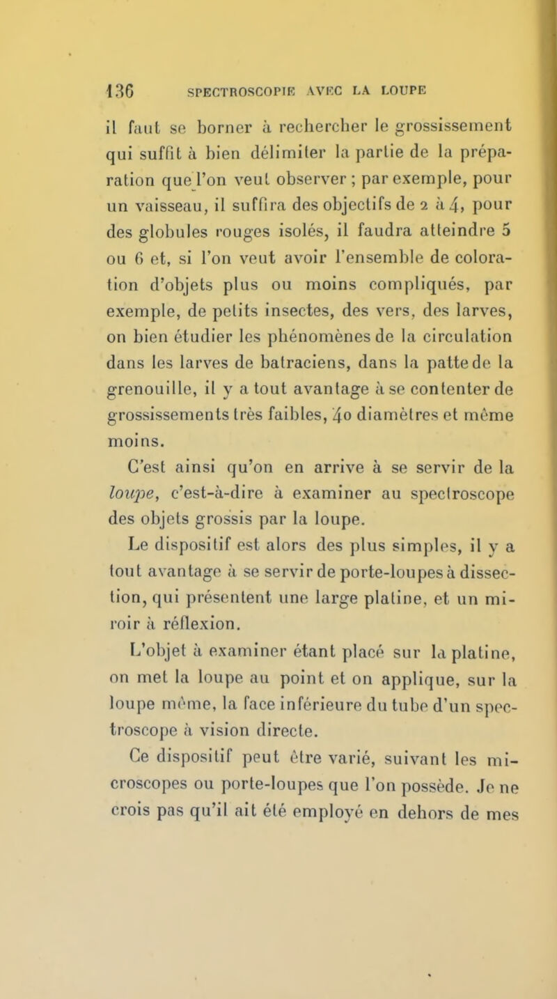186 SPECTROSCOPIE AVF.C LA LOUPE il faut se borner a rechercher le grossissement qui suffit a bien delimiter la parlie de la prepa- ration que Ton veut observer ; parexernple, pour un vaisseau, il suffira des objectifs de 2 a 4, pour des globules rouges isoles, il faudra atteindre 5 ou 6 et, si Ton veut avoir I'ensemble de colora- tion d'objets plus ou moins compliques, par exemple, de pelits insectes, des vers, des larves, on bien etudier les pbenomenesde la circulation dans les larves de batraciens, dans la pattede la grenouille, il y a tout avantage a se conlenter de grossissements tres faibles, 4o diametres et meme moins. C'est ainsi qu'on en arrive a se servir de la loupe, c'est-a-dire a examiner au spectroscope des objets grossis par la loupe. Le dispositif est alors des plus simj)lps, il v a tout avantage a se servir de porte-loupes a dissec- tion, qui presentent une large platine, et un mi- roir a reflexion. L'objet a examiner etant place sur la platine, on met la loupe au point et on applique, sur la loupe mrme, la face inferieure du tube d'un spec- troscope a vision directe. Ce dispositif peut etre varie, suivant les mi- croscopes ou porte-loupes que Ton possede. Je ne crois pas qu'il ait ele employe en dehors de mes