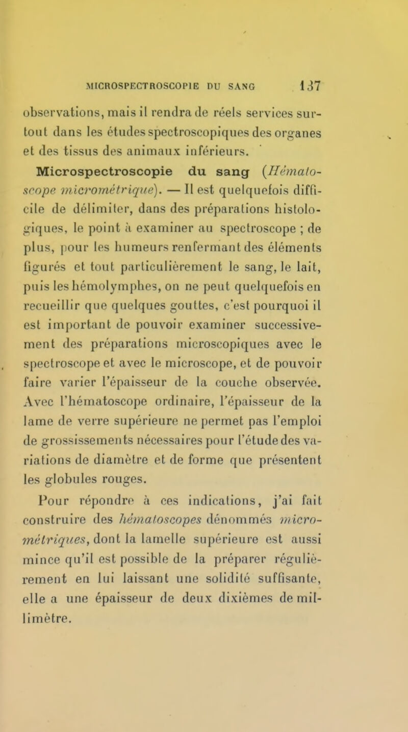 observations, mais il rendra de reels services sur- tout dans les etudes spectroscopiques des organes et des tissus des aninnaiix inferieurs. Microspectroscopie du sang {Hemalo- srope micrornetrique). — II est quelquefois diffi- cile de delimiter, dans des preparations histolo- ^iriques, le point a examiner au spectroscope ; de plus, pour les humeurs renfermant des elements figures et tout particulierement le sang, le lait, puis les hemolymj)hes, on ne peut quelquefois en recueillir que quelques gouttes, c'est pourquoi il est important de pouvoir examiner successive- ment des preparations microscopiques avec le spectroscope et avec le microscope, et de pouvoir faire varier I'epaisseur de la couohe observee. Avec I'hematoscope ordinaire, I'epaisseur de la lame de verre superieure ne permet pas I'emploi de grossissements necessaires pour I'etude des va- riations de diametre et de forme que presentent les globules rouges. Pour repondro a ces indications, j'ai fait construire des hemaloscopes denommes wicro- melriques, donl IdL la.melle superieure est aussi mince qu'il est possible de la preparer regulie- rement en lui laissant une solidite suffisanto, elle a une epaisseur de deux dixiemes de mil- limetre.