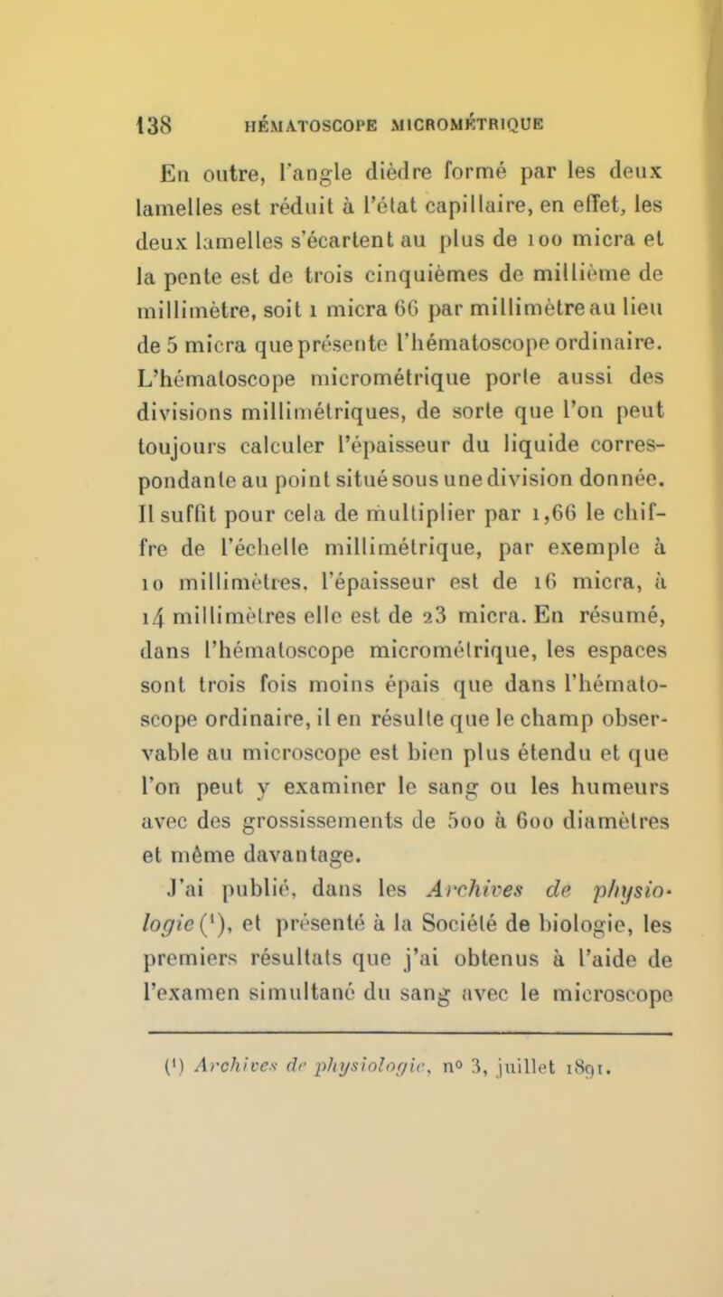 Ell outre, Tangle died re forme par les deux lamelles est reduit a I'elat capillaire, en efTet, les deux lamelles s'ecarlent au plus de loo micra et la pente est de trois cinquiemes de millieme de millimetre, soil i micra 60 par millimetre au lieu de 5 micra quepresonte riiematoscope ordinaire. L'hematoscope niicrometrique porle aussi des divisions millimetriques, de sorle que I'on peut toujours calculer Tepaisseur du liquide corres- pondanleau point situe sous unedivision donnee. II suffit pour cela de multiplier par i,66 le cliif- fre de rechelle millimelrique, par example a 10 millimetres, Tepaisseur est de i6 micra, a i4 millimetres ellc est de 23 micra. En resume, dans Tliematoscope micrometrique, les espaces sont trois fois moins epais que dans Themato- scope ordinaire, il en resulle que le champ obser- vable au microscope est bien plus etendu et que Ton peut y examiner le sang ou les humeurs avec des grossissements de 5oo a 600 diamelres et m^me davantage. .I'ai publie, dans les Archives de physio- logic {^), et presente a la Sociele de biologie, les premiers resultals que j'ai obtenus a Taide de Texamen simultane du sang avec le microscope (') Archives dr pJnjsiolof/u\ n° 3, juiUet 1891.