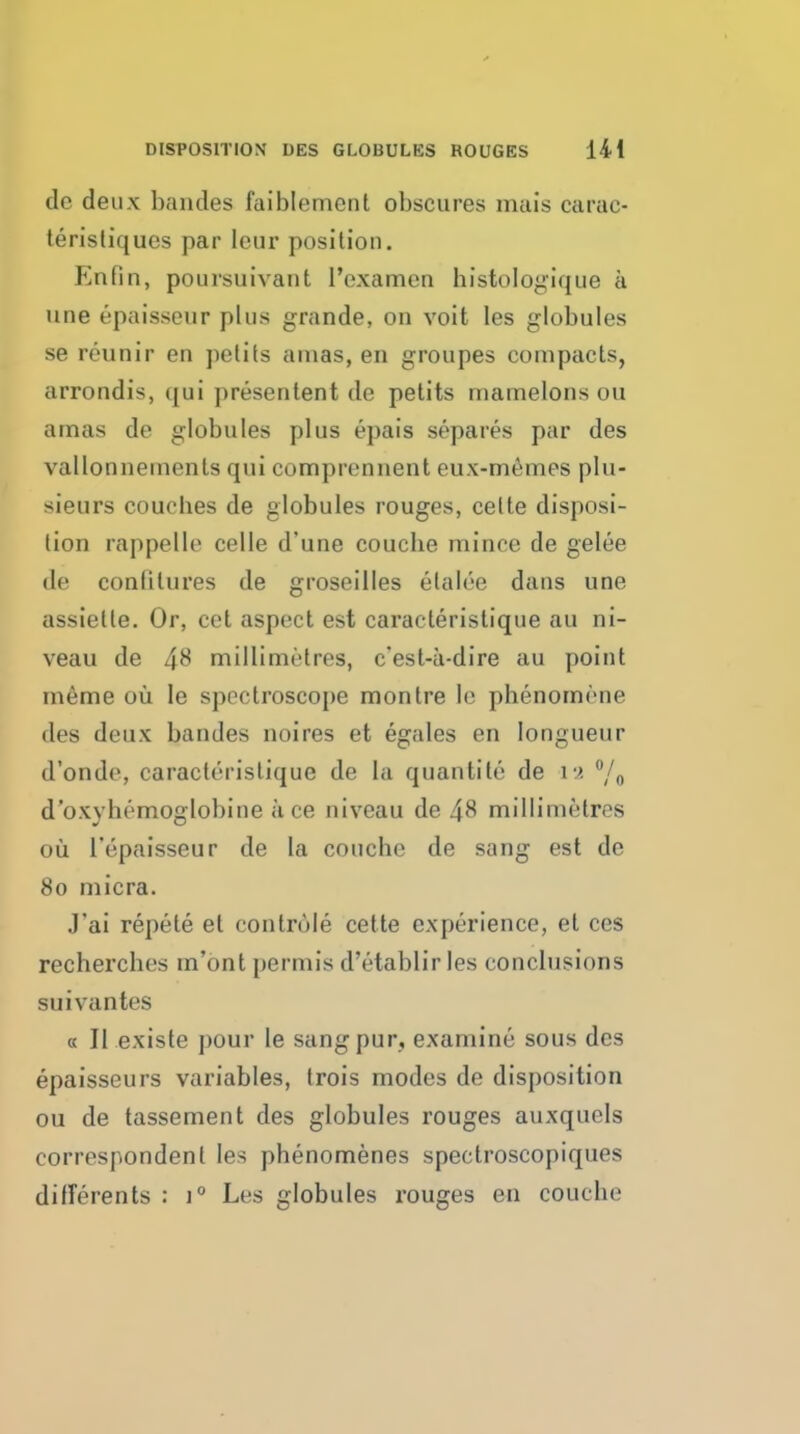 de deux bandes faiblement obscures mais carac- terisliques par leur position. Enfin, poursuivant I'examcn histologique a line epaisseur plus grande, on voit les globules se reunir en petits amas, en groupes compacts, arrondis, (|ui presentent de petits mamelons ou amas de globules plus epais separes par des vallonnements qui comprennent eux-m6mes plu- sieurs couches de globules rouges, celte disposi- tion rappelle celle d'une couclie mince de gelee de conlitures de groseiiles etalce dans une assiette. Or, cet aspect est caracteristique au ni- veau de 48 millimetres, c*est-a-dire au point m6me ou le spectroscope montre le phenomene des deux bandes noires et egales en longueur d'onde, caracteristique de la quantite de i9. °/o d'oxyhemoglobine ace niveau de 48 millimetres ou Tepaisseur de la couche de sang est de 80 micra. J'ai repete et controle cette experience, et ces rechercbes m'ont permis d'etablir les conclusions suivantes « II existe pour le sang pur, examine sous des epaisseurs variables, trois modes de disposition ou de tassement des globules rouges auxquels correspondent les phenomenes spectroscopiques differents : 1° Les globules rouges en couche