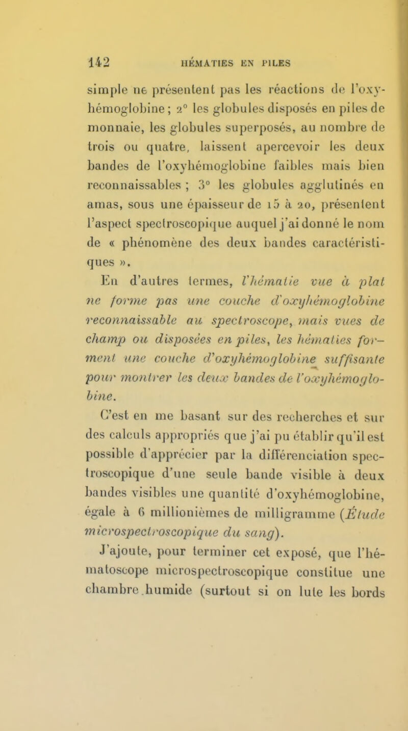 simple ne presentent pas les reactions ile I'oxy- hemoglobine; 2° les globules disposes en piles de monnaie, les globules superposes, au nombre de trois ou qnatre, laissent apercevoir les deux bandes de roxyliernoglobine faibles mais bien reconnaissables ; 3° les globules agg;lulines en amas, sous une epaisseurde i5 a 20, presentent I'aspect speclroscopiijue auquel j'aidonne le nom de « phenomene des deux bandes caracteristi- ques ». En d'autres lermes, Vhemaiie vue a plat nc forme pas une couche cVoxyhemoglohine reconnaissable ait spectroscope, viais vues de champ oil disposees en piles, les hematies for- menl une couche d'oxyhemoglohine suffisanle pour monlrer les deicc bandes de roxyhemoylo- hine. G'est en me basant sur des recbercbes et sur des calculs appropries que j'ai pu etablirqu'ilest possible dapprecier par la dillerenciation spec- Iroscopique d'une seule bande visible a deux bandes visibles una quanlite d oxybemoglobine, egale a 6 millioniemes de milligramme {Allude micvospectroscopique du sang). J'ajoute, pour terminer cet expose, que I'be- matoscope microspectrosoopique conslitue une chambre.bumide (surtout si on lute les bords