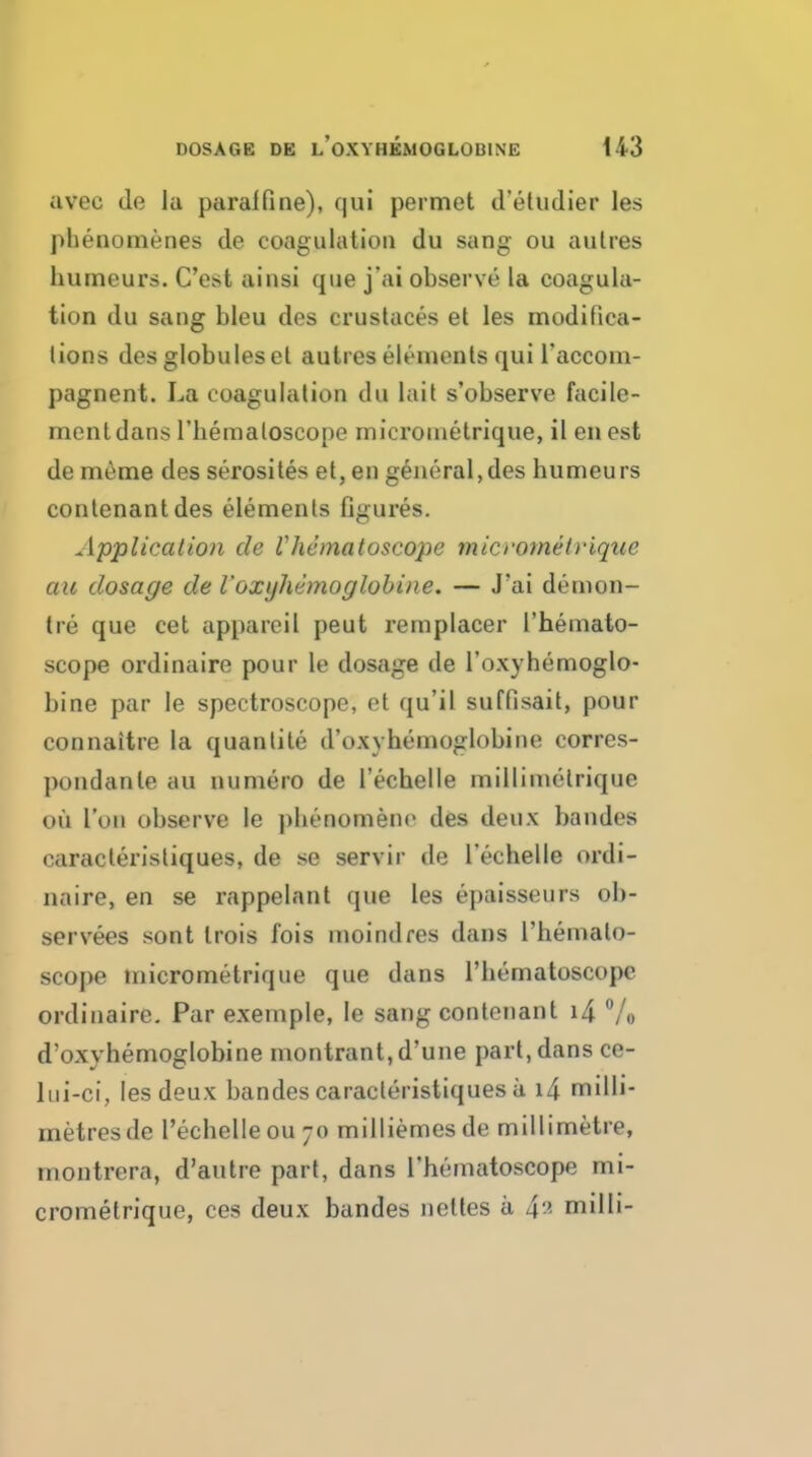 avec de la paralfine), qui permet d'etudier les phenomenes de coagulation du sang ou aulres humeurs. C'est ainsi que j'ai observe la coagula- tion du sang bleu des crustaces et les modifica- lions des globules el autres elements qui I'accom- pagnent. La coagulation du lait s'observe facile- ment dans riieraaloscope microuietrique, il en est de meme des serosiles et, en general,des humeurs contenantdes elements figures. Applicatmi de Vhemaloscope micrometriqtie ail dosage de I'oxijhemoglobine. — J'ai demon- tre que cet appareil pent remplacer I'hemato- scope ordinaire pour le dosage de I'oxyhemoglo- bine par le spectroscope, et qu'il suffisait, pour connaitre la quanlile d'oxyhemoglobine corres- pondanle au numero de Techelle millimelrique ou Ton observe le phenomenc des deux bandes caracleristiques, de se servir de Techelle ordi- naire, en se rappelnnt que les epaisseurs ob- servees sont trois fois moindres dans I'hemalo- scope micrometrique que dans I'hematoscopc ordinaire. Par exemple, le sang contenant i4 Vo d'oxyhemoglobine montrant.d'une part, dans ce- liii-ci, les deux bandes caracleristiques a i4 milli- metres de I'echelleoujo milliemesde millimetre, inontrera, d'autre part, dans I'hematoscope mi- crometrique, ces deux bandes nettes a 4^ milli-