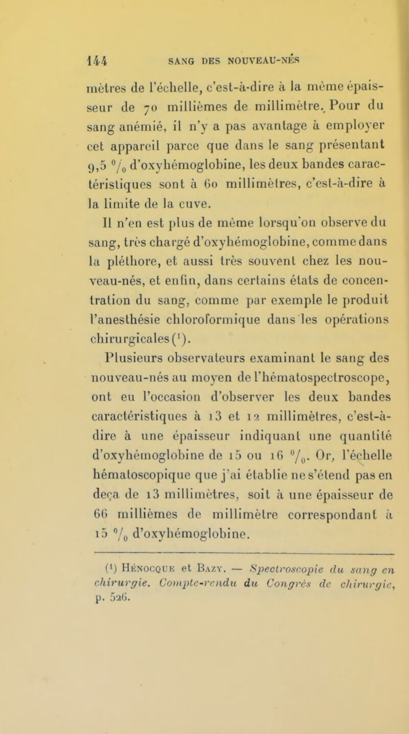 metres de lechelle, c'est-ii-dire a la memeepais- seur de 70 inilliemes de millimetre.. Pour du sang anemie, il n'y a pas avanlage a employer cet appareil parce que dans le sang presentant 9,5 /o d'oxyhemoglobine, les deux bandes carac- terisliques sont a (>(» millimelres, c'est-a-dire a la limite de la cuve. II n'en est plus de meme lorsqu'on observe du sang, trc's charge d'oxyhemoglobine, comme dans la plethore, et aussi ires sou vent chez les nou- veau-nes, et enfin, dans certains etats de concen- tration du sang, comme par exemple le produit I'anesthesie cliloroformique dans les operations chirurgicales('). Plusieurs observateurs examinant le sang des nouveau-nes au moyen de I'hematospectroscope, ont eu I'occasion d'observer les deux bandes caracteristiques a i3 et 11 millimetres, c'est-a- dire a une epaisseur indiquanl une quantite d'oxyhemoglobine de i5 ou 16 Or, Techelle hematoscopique que jai etablie nes'etend pas en deoa de i3 millimetres, soit a une epaisseur de 66 milliemes de millimetre correspondant a i5 Yo d'oxyhemoglobine. (•) Henocquk et Bazy. — Speclroscopie du sang en chirurgie. Compte-rcndu du Congres dc chirurgie, p. lali.