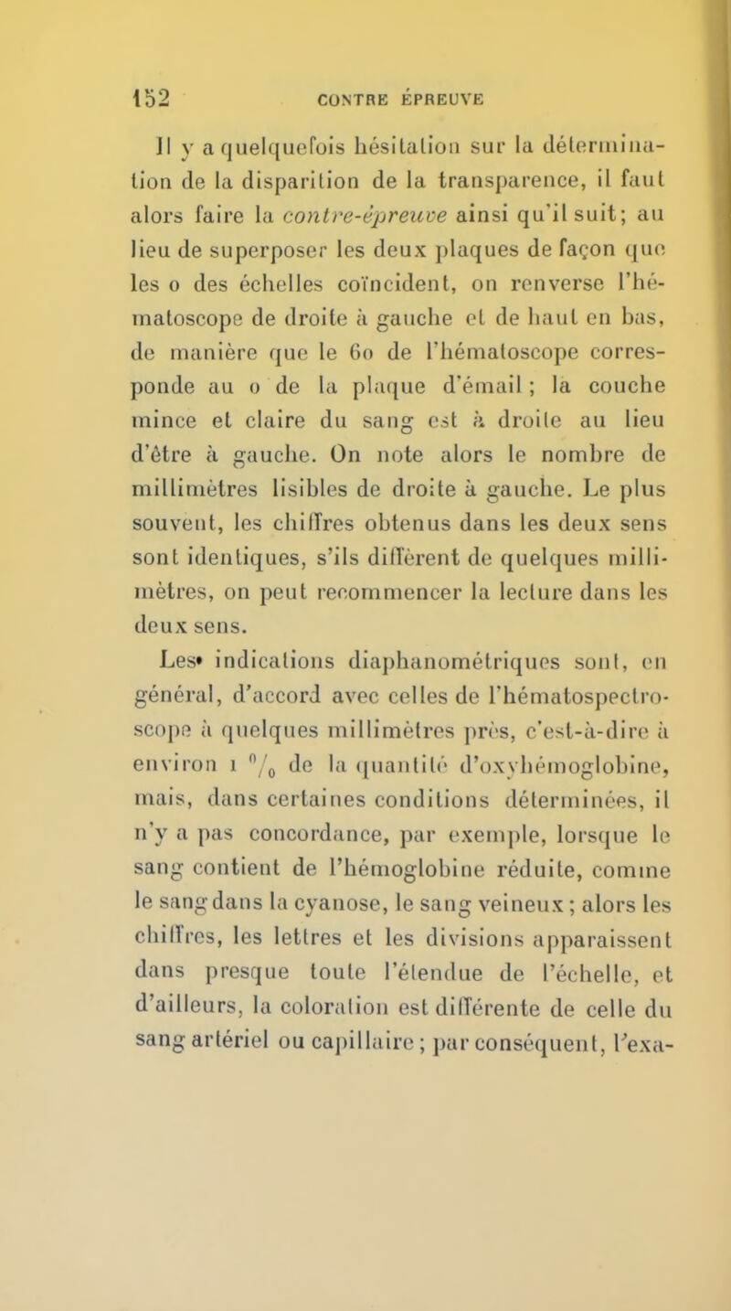 II y a cjuelquefois liesitalion sur la deleriiiiiia- lion de la disparilion de la transparence, il faul alors faire la contre-dpreuve ainsi qu'ilsuit; au lieu de superposer les deux plaques de fagon quo les 0 des echolles coincident, on renverse I'he- tnatoscope de droite a gauche oL de haul en has, de maniere que le 60 de I'hematoscope corres- ponde au 0 de la plaque d'ernail; la couche mince et claire du sang est a droile au lieu d'etre a gauche. On note alors le nomhre de millimetres lisihles de droite a gauche. Le plus souveut, les chiffres ohtenus dans les deux sens sont idenliques, s'ils dilTerent de quelques milli- metres, on peut reoommencer la lecture dans les deux sens. Les* indications diaphanometriques son I, en general, d'accord avec eel les de Thematospectro- scope a quelques millimetres pres, c'esl-a-dire a environ 1 de la (juantite d'oxyhemoglohine, mais, dans certaines conditions determinees, il n'y a pas concordance, par exemple, lorsque le sang contient de I'hemoglohine reduite, comma le sang dans la cyanose, le sang veineux; alors les chilTres, les lettres et les divisions apparaissent dans presque toute lelendue de I'echelle, et d'ailleurs, la coloralion est dilTerente de celle du sangarteriel ou capillaire; par consequent, Texa-
