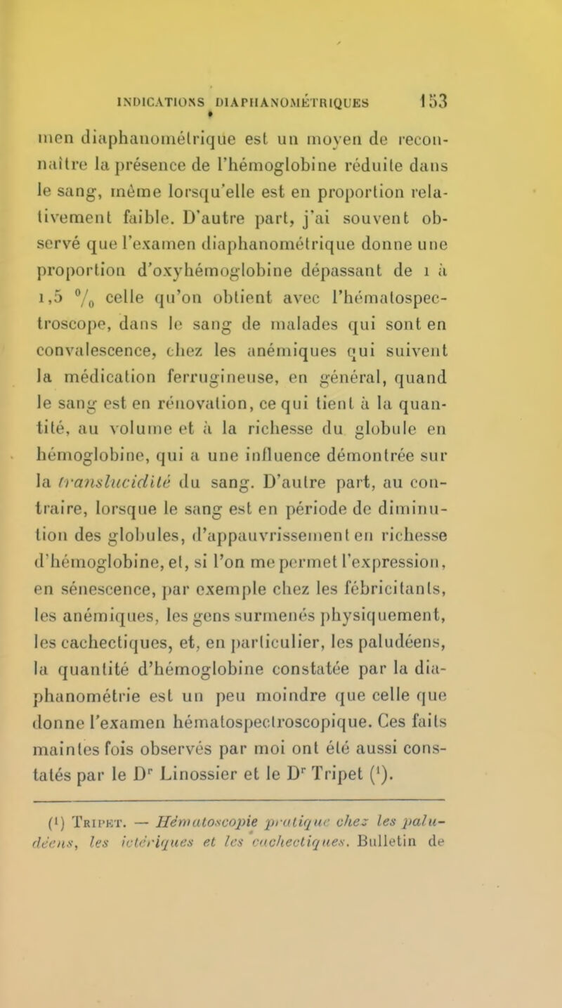 * men diuphaiionielrique est uii moyen de recon- naitre la presence de Themoglobine reduite dans le sang, rneme lorsqu'elle est en proportion rela- tivement faible. D'autre part, j'ai souvent ob- serve que I'exainen diaphanometrique donne une proportion d'oxyhemoglobine depassant de i a 1,5 /o celle qu'on obtient avec I'hematospec- Iroscope, dans lo sang de nialades qui sont en convalescence, cbez les aneniiques qui suivent la medication ferruginense, en general, quand le sang est en renovation, cequi tient a la quan- tite, au volume et a la richesse du globule en bemoglobine, qui a une influence demontree sur la iranslucidile du sang. D'autre part, au con- traire, lorsque le sang est en periode de diminu- tion des globules, d'uppauvrissement en richesse d'hemoglobine, el, si I'on me pormet I'expression, en senescence, par cxemple cbez les febricitanls, les anemiques, ies gens surmenes physiquement, les cachectiques, et, en parliculier, les paludeens, la quanlite d'bemoglobine constatee par la dia- phanometrie est un pen moindre que celle que donne I'examen hematospeclroscopique. Ces faits maintes fois observes par moi ont ele aussi cons- tates par le D Linossier et le D Tripet ('). (') TRirKT. — Hdmatosco2ne praliquc die:; les pahi- flec'HS, les iote'riques et les vnchectirjues. Bulletin de