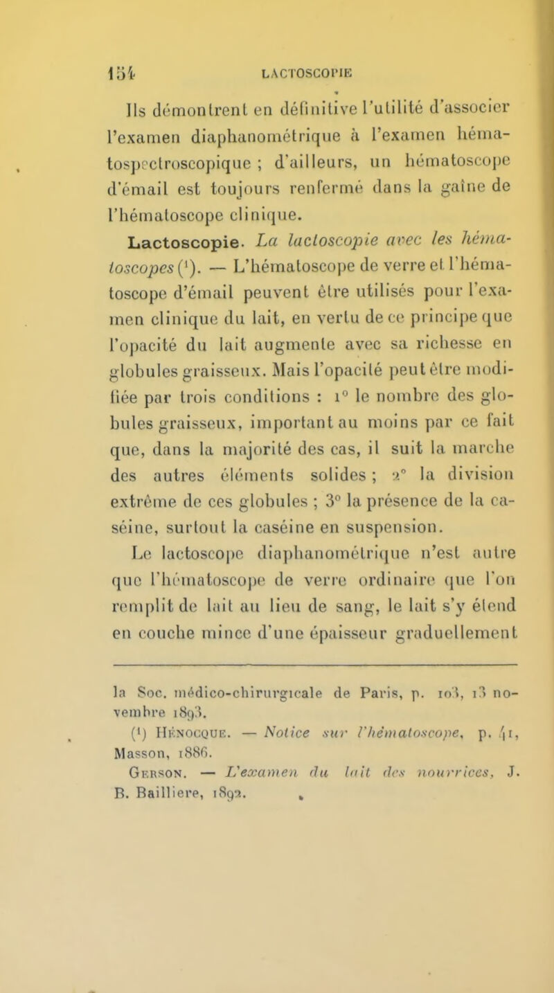 loi LACTOSCOriE lis demonlrent en definitive I'ulilile d'associor I'examen diaphanomctrique a I'examen hema- tosp! clroscopiqne ; d'ailleurs, un hematoscope d'email est toujours renferme dans la gaine do I'hemaloscope clinique. Lactoscopie. La lacloscopie avec les hetna- ioscopes{^). — L'hematoscope de verre el riiema- toscope d'email peuvent elre utilises pour I'exa- nien clinique du lait, en verlu dece principeque I'opacite du lait augnienle avec sa richesse en globules graisseux. Mais I'opacile pent elre modi- liee par trois conditions : i'' le nonibre des glo- bules graisseux, important au moins par ce fait que, dans la majorite des cas, il suit la marche des autres elements solides; la division extreme de ces globules ; 3° la presence de la ca- seine, surtout la caseine en suspension. Le lactoscope diaphanomelri(iue n'est autre que rb(-''matoscoj)e de verre ordinaire que Ton reniplitde lait au lieu de sang, le lait s'y elcnd en coucbe mince d'une epaisseur graduellement la Soc. iiK^dico-chirurgicale de Paris, p. lo), i?) no- vembre i8t)3. (') Hknocque. — Notice .■mr I'hemaloscope, p. 'ii, Masson, i^^Ci. Gerson. — Vexamen flu lull des )iourrices, J. B. Bailliere, 189-?. ,