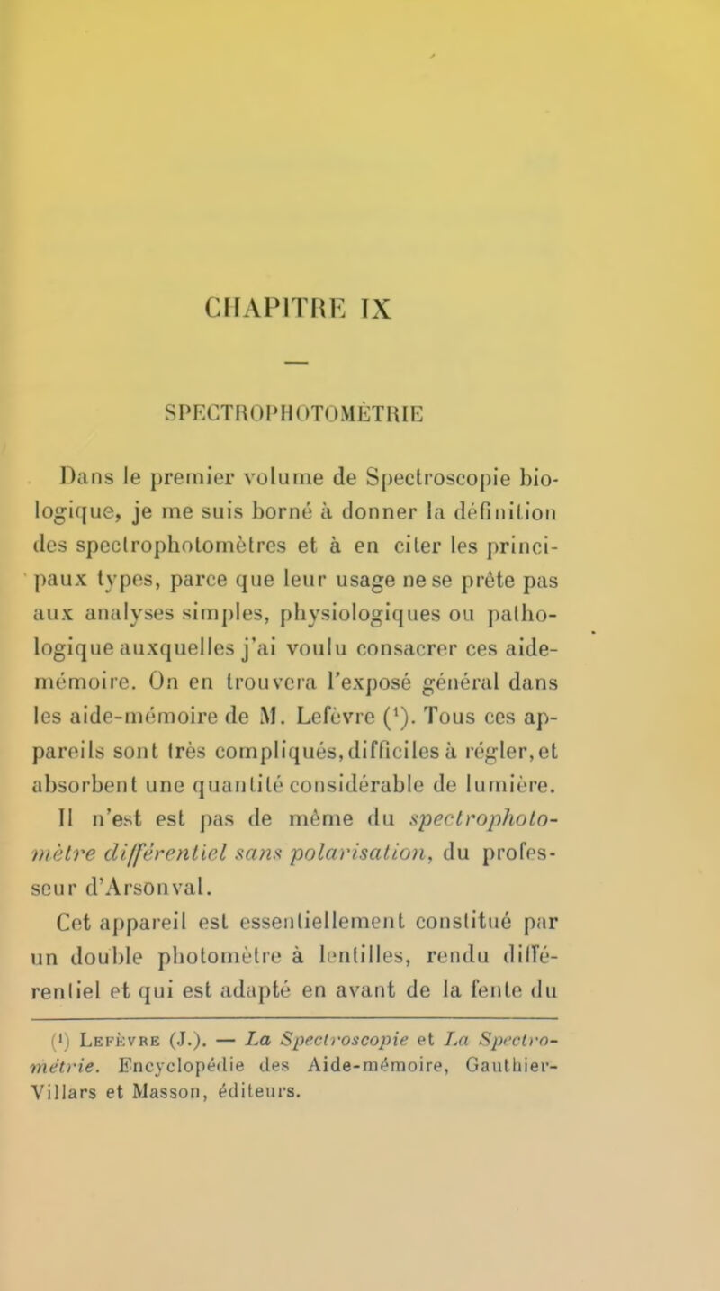 CIIAPITflE IX SPECTR01»HC»T0iMETIiIE Dans le premiei- volume de Spectroscopie bio- logujue, je me suis borne a donner la definition des speclropholometres et a en ciler les princi- l)aux types, parce que leur usage nese pr6te pas aux analyses simples, physiologiques ou palho- logique auxquelles j'ai voulu consacrer ces aide- memoire. On en trouvcra I'expose general dans les aide-memoire de M. Lefevre ('). Tous ces ap- pareils sont (res compliques,difficilesa regler,et absorbent une quanlile considerable de lumiere. II n'est est pas de m^me du spectropholo- vietre differentiel sans polarisation, du profes- seur d'Arsonval. Get appareil est essenliellement conslitue par un double pbotometre a Innlilles, rendu dilTe- renliel et qui est adapte en avant de la fente du (') Lefkvre (J.)- — spectroscopie et La Spi'cl>'0- metrie. Encyclop^die des Aide-memoire, GaiiHiier- Villars et Masson, ^diteurs.