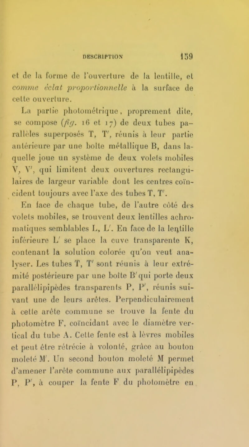 et de la forme do I'ouvertuie de la lentille, el conime eclat proporlioimelle ii la surface de celte ouverliire. La parlie pholomelrique, j)roprement dile, se compose [fig. 16 et 17) de deux tubes pa- ralli'Ies superposes T, T', reunis a leur parlie aulerieure par une boile metallique B, dans la- quelle joue un sysleme de deux volels mobiles V, V, qui limilent deux ouvertures rectangu- laires de largeur variable dont les cenlres coin- cident toujours avec I'axe des tubes T, T'. En face de chaque tube, de I'autre cute des volels mobiles, se Irouvent deux lentilles achro- nialiques semblables L, L'. En face de la ler^lille iiiferieure L' se place la cuve transparenle K, con tenant la solution coloree qu'on veut ana- lyser. Les tubes T, T' sont reunis a leur extre- mite posterieure par une boile B'qui porte deux paralb'lipipedes transparenls P, P', reunis sui- vant une de leurs urates. Perpendiculairemcnt a celle arete commune se trouve la fenle du photometre F, coVncidant avec le diametre ver- tical du lube A. Cette fenle est a levres mobiles et peut etre retrecie a volonte, grtlce au bouton molete M'. Un second boulon molete M perinet d'amener Tarc^te commune aux parallelipipedes P, P', a couper la fente F du pbotometre en