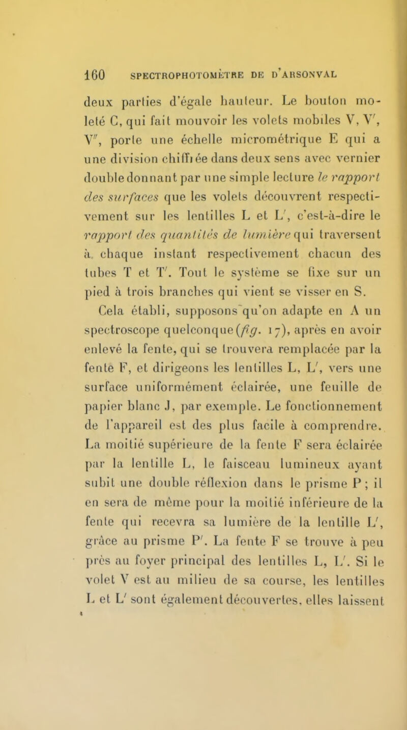 deux parlies d'egale hauteur. Le boulon mo- lele C, qui fait mouvoir les volets mobiles V, V, V, porle une echelle micrometrique E qui a une division chifTiee dans deux sens avec vernier doubledonnant par une simple lecture le rapporl des surfaces que les volels decouvrent respecti- vement sur les lenlilles L et L', c'est-a-dire le rapport des quanlHes de Imniere (\m traversent k. chaque instant respeciivement chacun des lubes T et T'. Tout le systeme se fixe sur un pied a trois branches qui vient se visser en S. Cela etabli, supposons qu'on adapte en A un spectroscope quelconque (/v^. i-), apres en avoir enleve la fenle, qui se trouvera remplacee par la fente F, et dirigeons les lenlilles L, L', vers une surface uniformement eclairee, une feuille de papier blanc J, par exemple. Le fonctionnement de I'appareil est des plus facile a comprendre. La moitie superieure de la fenle F sera eclairee par la lenlille L, le faisceau lumineux ayant subit une double rellexion dans le prisme P; il en sera de m6me pour la moitie inferieure de la fente qui recevra sa lumiere de la lenlille L', grice au prisme P'. La fente F se trouve a peu prcs au foyer principal des lenlilles L, L'. Si le volet V est au milieu de sa course, les lenlilles L et L' sont egalement decouvertes. elles laissent «