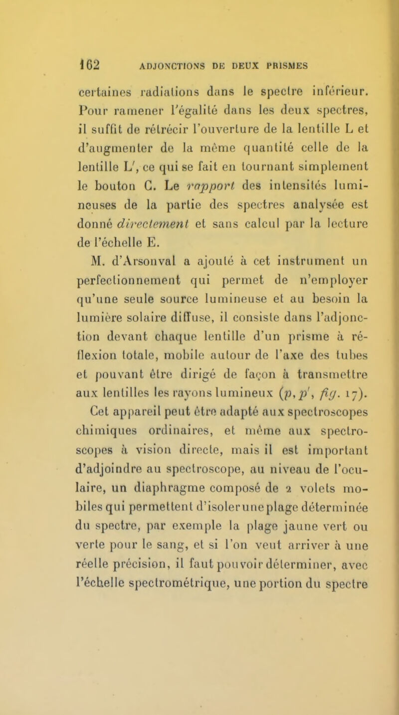 certaines radiations dans le spectre inferieur. Pour rarnener I'egalile dans les deux spectres, il suffit de relrecir I'ouverture de la lentille L et d'augmenler de la meme quantite celle de la lentille L', ce quise fait en lournant simpleinent le bouton G. Le rapporf des intensites lumi- neuses de la partie des spectres analysee est donne direclement et sans calcul par la lecture del'echelle E. M. d'Arsonval a ajoule a cet instrument un perfectionnement qui permet de n'employer qu'une seule source lumineuse et au besoin la lumiere solaire diffuse, il consiste dans I'adjonc- tion devant chaque lentille d'un prisrne a re- flexion totale, mobile aulour de I'axe des tubes et pouvant etre dirige de I'agon a transmettre aux lentilles les rayons lumineux (p,p', fi(j. 17). Cet appareil peut etre adapte aux spectroscopes chimiques ordinaires, et meme aux spectro- scopes a vision direcle, mais il est important d'adjoindre au spectroscope, au niveau de I'ocu- laire, un diaphragme compose de 1 volets mo- biles qui permettent d'isoleruneplage determinee du spectre, par exemple la plage jaune vert ou verte pour le sang, et si Ton veut arriver a una reelle precision, il faut pouvoir determiner, avec recLielle spectrometrique, une portion du spectre