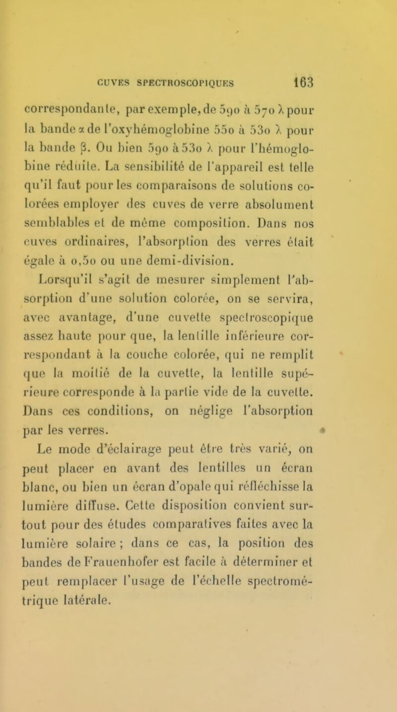 correspondaiile, par cxemple,de 690 a 570 X pour la bandeade I'oxyhemoglobine 55o a 53o X pour la baude p. Ou bien 390 a53o X pour rhemuglo- bine rediiile. La sensibilite de I'appareil est. telle qu'il faut |)ourIes comparaisons de solutions co- lorees employer des cuves de verre absoluinent semblables et de meme composition. Dans nos cuves ordinaires, I'absorplion des verres elait egale ii o,5o ou une demi-division. Lorsqu'il s'agit de mesurer simplement Tab- sorption d une solution coloree, on se servira, avec avantage, d'une cuvette speclroscopique assez baute pour que, la lenlille inferieure cor- respondant a la couche coloree, ([ui ne remplit quo la moitie de la cuvette, la lentille supe- rieure corresponde a Id partie vide de la cuvette. Dans ces conditions, on neglige I'absoiption par les verres. • Le mode d'eclairage pent 6tre tres varie, on peut placer en avant des lentilles un 6cran blanc, ou bien un ecran d'opalequi reflechisse la lumiere diffuse. Cette disposition convient sur- tout pour des etudes comparatives faites avec la lumiere solaire ; dans ce cas, la position des bandes de Frauenbofer est facile a determiner et peut remplacer I'usage de rechelle spectrome- trique laterale.