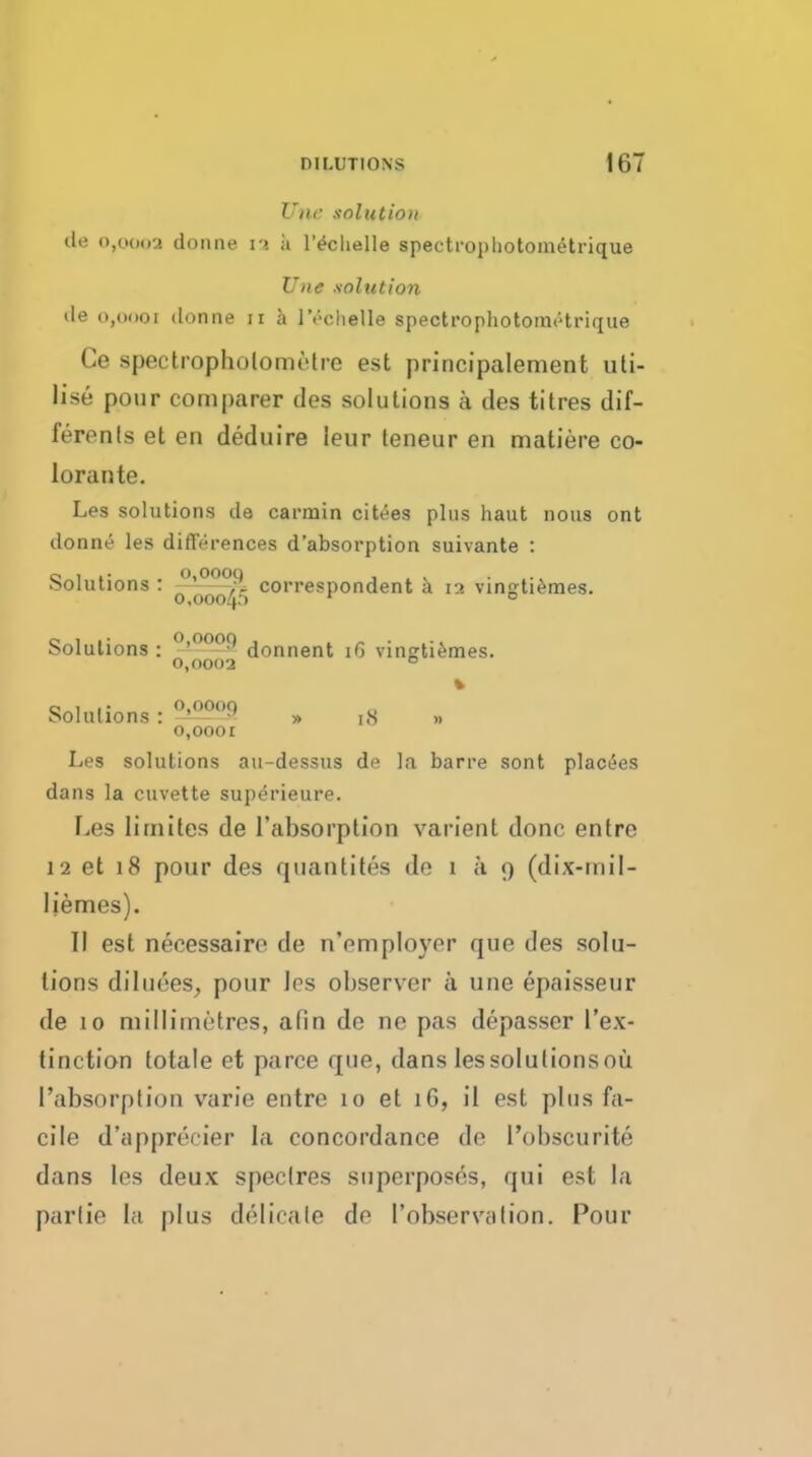 Unc solution dii (),(.>()(>2 doiine r>. ii I'^clielle spectrophotometrique Une .solution de o,o<ioi donne ii a IVclielle spectrophotonitHrique Ce spectropholomctre est principalement uti- lise pour comparer des solutions a ties titres dif- ferenls et en deduire leur leneur en matiere co- lorante. Les solutions de carmin citees plus haut nous ont donniJ les differences d'absorption suivante : Solutions : ^^^^ correspondent a 12 vingti^raes. Solutions : (jonnent i6 vinRti^mes. 0,0002 ° Solutions : ''''^•'^^ » iS o,ooor Les solutions au-dessus dfi la barre sont plac(5es dans la cuvette superieure. Les lirnites de I'absorption varient done entre 12 et 18 pour des quantites de 1 a 9 (dix-rnil- Uemes). II est necessairo de n'employer que des solu- tions diliiees, pour les observer ii une epaisseur de 10 milHinetrcs, afin de ne pas depasser I'ex- tinction totale et parce que, dans les solutions ou I'absorption varie entre 10 et 16, il est plus fa- cile d'apprecier la concordance de I'obscurite dans les deux spectres superposes, qui est la parlie la plus delicate de I'observalion. Pour