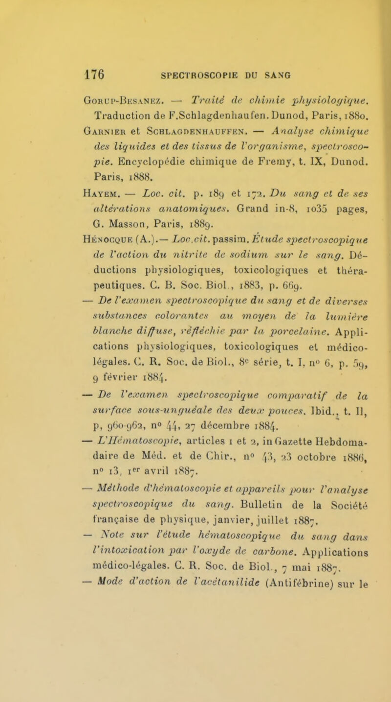 Gorui'-Bksvnez. — Traile de chiniie phynioloyiqtie. Traduction de F.Schlagdenhaufen. Dunod, Paris, 1880. Garnier et ScHLAGDENHAUFFKN. — Analyse chimique des liquides et des tissus de Vorganisme, specli-osco- pie. Encyclop^die chimique de Fremy, t. IX, Dunod. Paris, 1888. Hayem. — Loc. cit. p. 189 et 172. Du .sang et de .^es alterution.s anatomiques. Grand in-8, io35 pages, G. Masson, Paris, 1889. Henocque (A.).— Loc.cit. passim. Etude speclroscopiqtie de I'action du nitrite de .sodium .swr le .sang. Dd- ductions physiologiques, toxicologiques et tliera- peutiques. G. B, Soc. Biol , i883, p. G'jy. — De I'e.vanien spectroscopique du -sang et de diverses substances colorantes an nioyert de la lumiere blanche diffuse, reflechie par la porcelaine. Appli- cations physiologiques, toxicologiques el niddico- legales. C. R. Soc. de Biol., 8<' serie, t. I. n G, p. Fh), 9 fevrier 1884. — De I'examen speclroscopique comparatif de la surface sotts-ungueale des deu.v pouces. Ibid., t. U, p, 960 962, no '\\, 27 ddcembre 1884. — L'llcinntoscopie, articles i et 2, in Gazette Hebdoma- daire de Med. et de Chir., n 2^ octobre i88(J, no i3, I avril 1887. — Methode d'hematoscopie et appareils pour Vanalyse spectroscopiq^ie du sang. Bulletin de la Socidte francaise de physique, Janvier, juillet 1887. — -Yofc sur I'etude hematoscopique du sang dans rintoxication par I'oxyde de carbone. Applications mddico-legales. C. R. Soc. de Biol., 7 mai 1887. — Mode d'uction de I'acetanilide (Antifdbrine) sur le