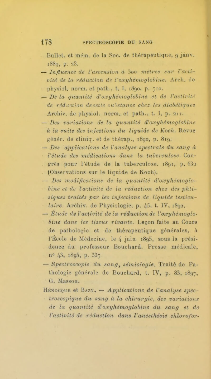 Bullet, et raeni. de la Soc. de th6rapeutique, (j janv. 18S9, p. -I'S. — Influence de I'ascension d .ion melvcs sur I'ai ii- vite de la re'duclion I'oxijhemoylolnae. Arch, de physiol. norm, et patli., t. I, 1890, p. 710. — De la quanlilc d'o.vyhemoglohine el de I'aclivilr de reduction decelle -su'istance chc: Ics diabetiques Archiv. de physiol. norm, et path., t. I, p. 311. — Des t-ariationa de la quanlile d'o.vyhemoglohine h la suite des injections du liquide de Koch. Revue gener. de cliniq. et de th^rap., 1890, p. 819. — Des applications de I'analyse spectrale du sang a I'etude des medications dans la tubcrculosc. Con- gres pour I'etude de la tuberculose. 1891, j). (Observations sur le liquide de Koch). — Des modifications de la quanlile d'o.vyhemoglo- hine et de I'a'itivile dc la yeduction chez de.t phti- siques trailis par les injections de liquide lesticu- laire. Archiv. de Physiologie, p. 4'' t. IV, 189-^. — Etude ds I'activite de la reduction dc I'o.vyhenioglo- hiae dans les tissus I'ii^ants. Legon faite au Cours de i)athologie et de th^rapeutique g4n4rales, a I'Ecole de M^decine, le 4 juin 1895, sous la presi- dence du professeur Bouchard. Presse modicale, n 43, 189.5, p. — Spectroscopic du sang^ semiologie. Traite de Pa- Ihologie g^n^rale de Bouchard, t. IV, p. 83, 1897, G. Masson. Hknocque et Bazy. — Applications de I'analyse spec- troscopique du sang d la chirurgie, des variations de la quantite d'o.vyhemoglohine du sang et de I'activite de reduction dans I'anesthesie chlorofor-