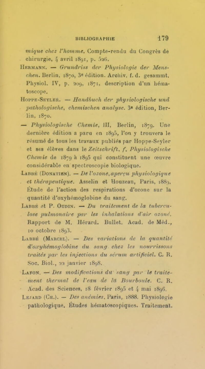 mique chej Vhomme. Compte-rendu du Congr^s de chirurgie, 4 avril 1891, p. Vjli, Hermann. — Grundriss der Physiolopie der Mens- chen. Berlin, 1870, 39 edition. Archiv. f. d. gesammt. Physiol. IV, p. 209, 1871, description d'un henia- toscope, Hoi'pf.-Skyler. — HnndhucJi der phy.tiolorjiscJie iind patholofjiscJie, chemischen analyse. 3« Edition, Ber- lin, 1870. — Physioloffische Chemie, III, Berlin, 1879. Une derni^re Edition a paru en 189), Ton y trouvera le resum^ de tons los travaux publif^s par Hoppe-S(»yler et ses el^ves dans le Zeilschrift. f. Physiologi^scJie Chemie de 1879 k 1895 qui constituent une oeuvre considerable en spectroscopie biologique. Labbe (Donatien). —De l'osone,aperru 2ihysiologique et therapeutique. Asselin et Houzeau, Paris, 1889, Ktude de Taction des respirations d'ozone sur la quantite d'oxyliemoglobine du sang. Labbe ^t P. Oudin. — Du irailement de la tubercu- lose pulmonaiye par les inhalations d'air ozone. Rap|)ort de M. H^rard. Bullet. Acad, de Med., 10 octobre i89!>. Labbe (Marcki.). — Des rarialioim de la quantite d'oxyhSmofjlobine du sanr/ eke: les nnurrissons traites par les injections du .serum arlificiel. C. R. Sbc. Biol., Janvier 1898. Lafon. — Des modifications dii sanr/ par le traite- ment thermal de I'eau de Id Bourboule. C. R. .Vcad. des Sciences, 18 f^vrier 189) et 4 niai 1896. Lejard (Ch.). — Des anemies.V&Tis, i<S88. Pliysiologie pathologique. Etudes h^inatoscopiques. Traitement.