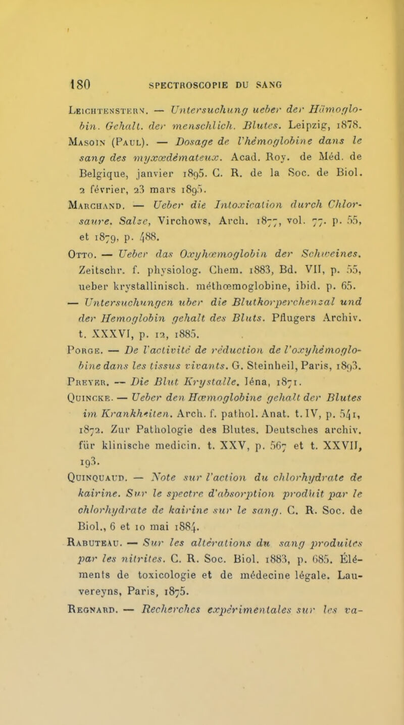 I 180 SPECTROSCOPIE DU SANG Leichtenstkiw. — Lhitersuchung ueber der Hiimor/lo- bin. GchalL. der menschlich. Blutes. Leipzig, i878. Masoin (Paul). — Dosage de Vhemoglobine dans le sang des myxoedemate.ux. Acad. Roy. de Med. de Belgique, Janvier 1895. G. R, de la Soc. de Biol. 7. fevrier, 23 mars 189.^. Marchand. — Ueber die Inloxicalion durch Chlor- saure. Salzc, Virchows, Arch. 1877, vol. 77. p. .')5, et 1879, p. Otto. — Uebcr das Oxylvjcmoglobia der Schiceines. Zeitschr. f. physiolog. Chem. i883, Bd. VII, p. So, ueber krystallinisch. m^thoemoglobine, ibid. p. 6.'). — Untersuchungen uber die Blutkorperchemal und der Hemoglobin gehalt des Bluts. Pflugers Archiv. t. XXXVI, p. in, i885. Forge. — De I'aclivite de reduction de I'oxyhemoglo- binedans les lissus vivants. G. Steinheil, Paris, 1893. Preyrr. — Die Bltit Krystalle. l^na, 1871. Quincke. — Ueber den Hcemoglobine gehalt der Blutes im Krankhiilen. Arch. f. pathol. Anat. t. IV, p. n^i, 1872. Zur PatUologie des Blutes. Deulsclies archiv. fiir klinische medicin. t. XXV, p. 667 et t. XXVII, 193. QuiNQUAun. — Xote stir I'action du chlorhydrate de kairine. Svr le spectre, d'absorption prodidt par le chlorhydrate de kairine sur le sang. C. R. Soc. de Biol., 6 et 10 niai 1884. Rabuteau. — Sur les alterations dn sang produites par les nitrites. C. R. Soc. Biol. i883, p. iW). Ele- ments de toxicologic et de m^decine legale. Lau- vereyns, Paris, 1875. Reonard. — Recherches experimenlales sur les va-