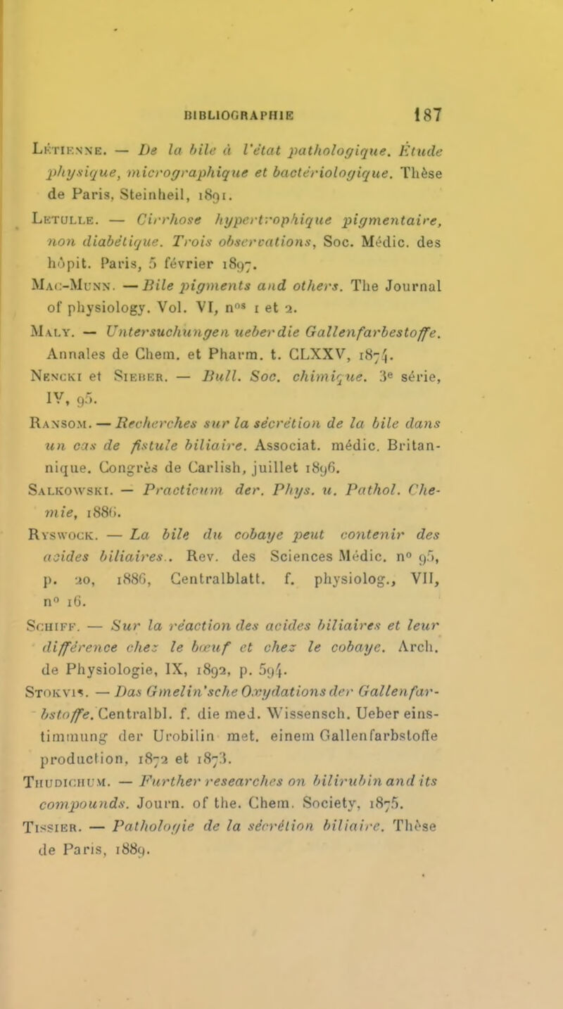 Lktiknxe. — De la bile a I'etat patliologique. Etude 2)tiysique, niicroffraphiqne et bacteriologique. Th^se de Paris, Steinheil, 1891. Lktulle. — Cirrhose fiyperfrophique pirjmentaire, non diabelique. Trois observations, Soc. Medic, des hopit. Paris, 5 f^vrier i8{)7. Mac-Mlnx. —Bile jiigments and others. The Journal of physiology. Vol. VI, n' i et 2. Mai.y. — UiitersuchiDiffen ueberdie Gallenfarbestoffe. Annales de Chein. et Pharm. t. GLXXV, 187^. Nencki et SiEUER. — Bull. Soc. chimir^tie. 3« s^rie, lY, c,:-;. Ranso.m. — Rfeherches sur la secretion de la bile dans un cas de fistule biliaire. Associat. m^dic. Britan- nique. Gongres de Carlish, juillet i8y6. Salkowski. — Praeticum der. PJnjs. u. Pathol, Che- viie, i88fi. Ryswock. — La bile du cobai/e j^eut contenir des asides biliaires.. Rev. des Sciences .Medic, g.*), p. -jo, 188G, Gentralblatt. f. physiolog., VII, n 16. ScuiFF. — Sur la reaction des acides biliaires et leur difference chez le hreuf et chez le cobaye. Arch. de Physiologic, IX, 1892, p. 594. Stokvi^. — Das Gmelin'sche O.vydations de)- Gallenfar- &s/:r3^i?. Gentralbl. f. die med. Wissensch. Ueber eins- tiniinung der Urobilin met. eineni Gallenfarbstofle production, 1872 et 18715. Thudichu.vi. — Further researches on bilirubin and its compounds. Journ. of the. Chem. Society, 1875. TissiER. — Patlioloyie de la serrilion biliaire. Th^'se de Paris, 1889.