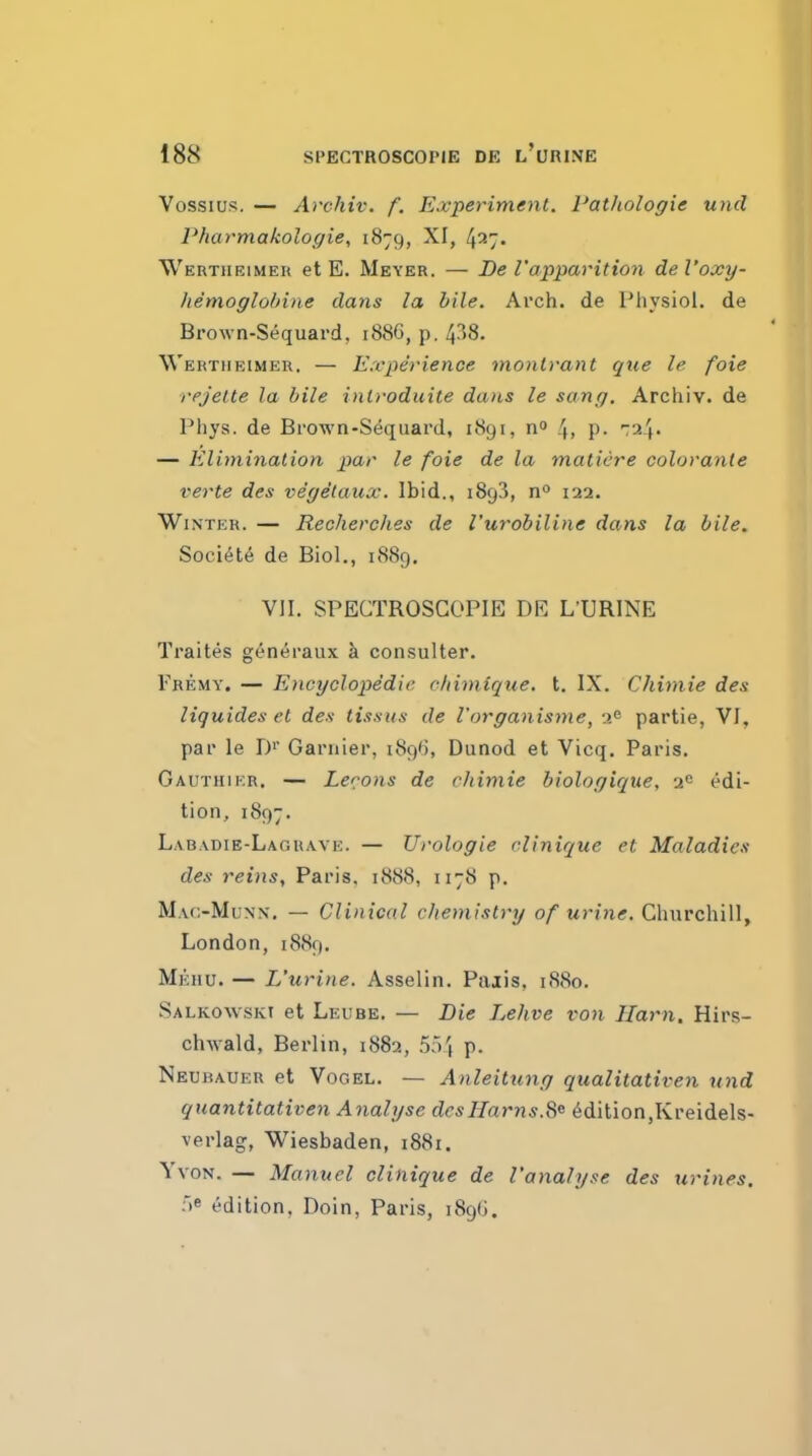 Vossius. — Archiv. f. Experiment. I'atliologie unci Pharmakoloffie, 1879, XI, 427. Werthrimeh et E. Meyer. — De 1'apparition del'oxy- Jiemoglobine dans la bile. Arch, de Physiol, de Brown-Sequard, 1886, p, 438. Wertiieimeu. — Experience montrant que le foie rejelte la bile inl)-oduite dans le sang. Archiv. de Phys. de Brown-Sequard, 1891, no 4, P- ^24. — Elimination par le foie de la matiere colorante verte des vegetaux. Ibid., 1893, n^ 122. Winter. — Recherches de I'urobiline dans la bile. Society de Biol., 1S89. VII. SPECTROSGOPIE DE LURINE Traites g^n^raux k con.sulter. pREMY. — Encyclopedie chimique. t. IX. Chimie des liquides et des tissus de I'organisme, u'^ partie, VI, par le D' Garnier, 1896, Dunod et Vicq. Paris. Gauthikr, — Lecons de chimie biologique, 2° edi- tion, 1897. L.vb.vdie-Lagrave. — Urologie clinique et Maladies des reins, Paris. 1888, 1178 p. MaoMunx. — CUnicdl cliemistry of urine. Churchill, London, 1889. Mehu. — L'urine. Asselin. Paiis, 1880. Salkowski et Leube. — Die Lehve von Ham, Hirs- chwald, Berlin, 1882, 554 p. Neubauer et VoGEL. — Anleitxing qualitativen und quantitativen Analyse desHarns.S^ Edition,Kreidels- verlag, Wiesbaden, i88i. YvoN. — Manuel clinique de I'analyse des xirines. 5e edition, Doin, Paris, 189^.