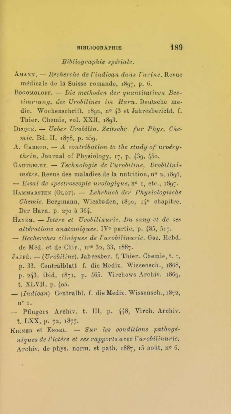 Bibliographie speciale. Amann. — Recherche de I'indican dans I'urine. Revue rn^dicale de la Suisse roinande, i«^97, p. <>. BoGOMOLOKF. — Die methoden der quantitativen lies- limryunf). des Urobilines itn Ham. Deutsche me- dic. Wochenschrift, 1892, n° 4^ et Jahresbei-icht. f. Thier. Chemie, vol. XXII, iSgS. DiSQUE. — Ueber Urobilin. Zeitschr. fur Phys, Che- mie. Bd. II, 1878, p. 2.59. A. Garrod. — A conlribulion to the study of uroiry- thrin. Journal of Physiology, 17, p. 4-^9» 4'''0- Gautrelet. — Technologic de I'urobiline, Urohilini' metre. Revue des maladies de la nutrition, n 2, 1896, — Essai de spectroscopie urologiqtte, i, etc., 1897. Hammarsten (Olof). — Le]irhuch der Physiologische Chemie. Bergmann, Wiesbaden, 1890, I'l' chapitre. Der Harn. p. 270 a 364. Hayem. — Iclcre et Urobilimirie. l)u sang et de ses alterations anatomiques. IVe partie, p. 48>, — Recherches cliniques de rurobilinurie. Gaz. Hebd. de Med. et de Chir., n' 32, 33, 1887. Jaffe. — {Urobiline). Jahresber. f. Thier. Chemie, t. i, p. 33. Centralblatt f. die Mediz. Wissensch., i8(i8, p. 243, ibid. 1871, p. 465. Virchows Archiv. 1869, t. XLVII, p. 4o:). — (Indican) Contralbl. f. die Mediz. Wissensch., 1872, n' I. — Pflugers Archiv. t. Ill, p. 448, Virch. Archiv. t. LXX, p. 72, 1877. KiKNER et Engel. — Sur les conditions pathogi- niques de Victere et ses rapports avec rurobilinurie, Archiv. de pbys. norm, et path. 1887, i;) aoiit, no 0.