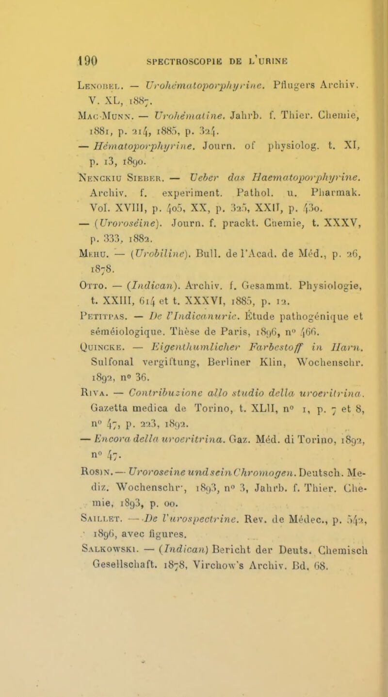 Lenobkl. — Uroliemalojiorphyriiic. Pflugers Archiv. V. XL, iHiS;. Mac Munn. — Urolienialine, Jalirb. f. Tliier. Cheinie, 1881, p. 3i4, iSiS), p. .■)24- — Hematoporpliyvine. Journ. of physiolog. t. XI, p. i3, 1890. Nexckiu Sieber. — Ueber das Haematoporphyrine. Archiv. f. experiment. Pathol, u. Pharmak. Vol. XVIII, p. 4o5, XX, p. iJa.l, XXIT, p. 4:}o. — {Urovoseine). Journ. f. prackt. Gtiemie, t. XXXV, p. 333, 1882. Mkiiu. — (U)-obiline). Bull, de I'Acad. de Med., p. 26, 1878. Otto. — {Indican). Archiv. f. Gesammt. Physiologie, t. XXIII, 614 et t. XXXVI, 188:), p. lu. Petitpas. — De VIndicanuric. Etude pathogenique et sem^iologique. These de Paris, i8j)6, n 4'^''- Quincke. — Eigentluimlicher Farbcstoff in Ilavii. Sulfonal vergittung, Berliner Klin, Wochenschr. 1892, no 36. Riva. — Conlribuzione alio stxidio delta uroeritruia. Gazetta medica de Torino, t. XLII, n i, p. 7 et 8, n 4;, p. 223, 1892. — Encora delln uroeritrina. Gaz. M^d. di Torino, 1892, no 47. Ros)N.— UroroseineundseinChromogen. Deatsch. Me- diz. Wochenschr-, 1893, n 3, Jahrb. f. Thier. Clie- mie, 1893, p. 00. Saillet. —De Vurospectrinc. Rev. de Medec, p, 543, ■ i8g(i, avec ligures. Salkowski. — (Tiidican) Bericht der Deuta. Ghemisch Geseilschaft. 1878, Virchow's Archiv. Bd. 68.
