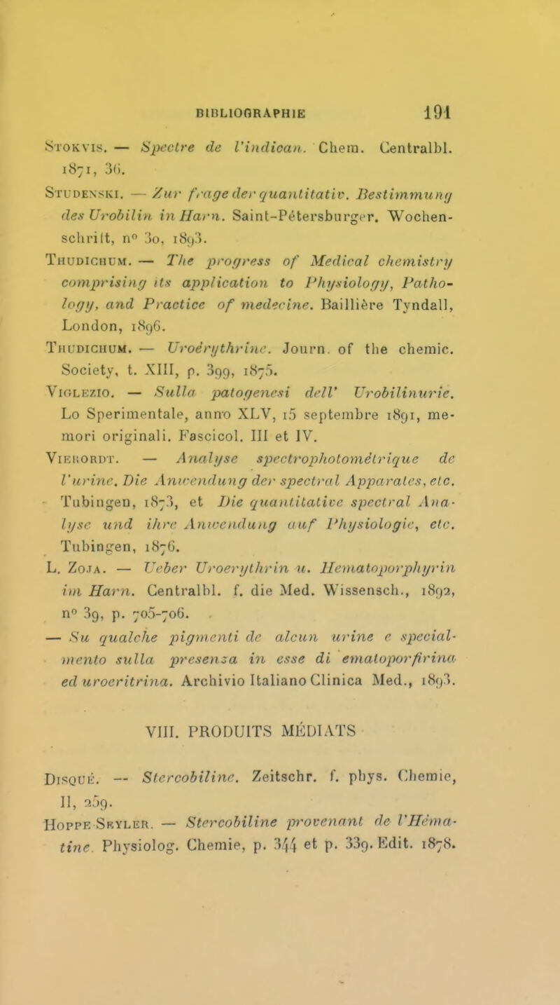 SroKvis. — Spectre de I'indican. Chera. Centralbl. 1871, 3fi. Studenski. — Zur frage der quanlitativ. Bestimmun;/ des Urobilin in Ham. Saint-Petersburgcr. Wochen- schrilt, n :)o, i8():>. Thudichum. — 2'he progress of Medical chemistry comprising its- application to I'hi/xiologg, Patho- logy, and Practice of medecine. Bailli^sre Tyndall, London, uSfjG. TnuDicuuM. — Uroerythrinc. Journ. of tlie chemic. Society, t. XIII, p. agg, 1.S7). VioLEZio, — Sulla patogenesi dclV Urobilinnrie. Lo Sperimentale, anno XLV, i.5 septembre iiSgi, me- mori original!. P'ascicol. Ill et IV. ViKUORDT. — Analyse spectropholomitrique de rurine. Die Anvendung der spectral Apparalcs, etc. Tubingen, 1873, et Die quantitative spectral Ana- lyse und ihre Aniccndung auf Physiologic, etc, Tubingen, 1876. L. Zo.iA. — Ucber Uroerytlirin u. llematoporpliyrin iin Ham. Centralbl. f. die Med. Wissensch., 1892, n 39, p. 705-70G. — Su qualche pigmcnti de alcun urine e special- mcnto sulla presenza in esse di enialoporfirina ed uroeritrina. Archivio Italian© Glinica Med., i89^>. VIII. PRODUITS MEDIATS DiSQUii. — Sfercobilinr. Zeitschr. f. pbys, Ciiemie, II, 359. HoppE Sryler. — Strrcobiline provennjit de VHenia- tine Physiolog. Chemie, p. '544 et p. 339. Edit. 1878.
